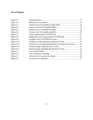 List of Figures
Figure 4.1 : Wind speed data……………………………………………………….15
Figure 4.2 : Direction wise wind data……….……………………………………...16
Figure 4.3 : Various view of cad model of single blade……………………………18
Figure 4.4 : Various cad views of Coupled Blades…………………………………19
Figure 4.5 : Isometric view of complete assembly…………………………………19
Figure 4.6 : Various views of complete assembly………………………………….20
Figure 4.7 : Vector representation of CFD Result………………………………….21
Figure 4.8 : Shaded and vector representation of CFD Result……………………..21
Figure 4.9 : Complete view of CFD Result Screen………………………………...21
Figure 4.10 : Variation of wind speed along direction of wind…………………...…22
Figure 4.11 : Variation of wind speed perpendicular to the direction of wind………22
Figure 4.12 : Pressure change along direction of wind………………………………23
Figure 4.13 : Pressure change perpendicular direction of wind……………………...23
Figure 5.1 : View of final model……………………………………………………25
Figure 5.2 : View of Dynamo Assembly…………………………………………...25
Figure 5.3 : Velocity of air vs. power developed…………………………………...26
Figure 5.4 : Air velocity vs. efficiency……………………………………………..27
V
 