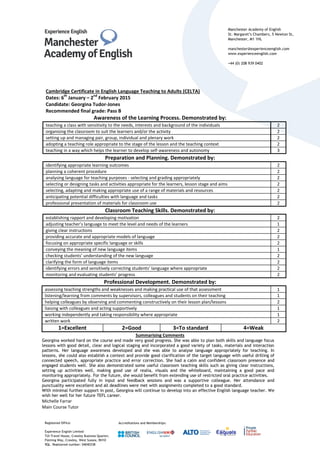 Manchester Academy of English
St. Margaret’s Chambers, 5 Newton St,
Manchester, M1 1HL
manchester@experienceenglish.com
www.experienceenglish.com
+44 (0) 208 939 0402
Registered Office:
Experience English Limited
TUI Travel House, Crawley Business Quarter,
Fleming Way, Crawley, West Sussex, RH10
9QL. Registered number: 04040338
Accreditations and Memberships:
Cambridge Certificate in English Language Teaching to Adults (CELTA)
Dates: 6
th
January – 2
nd
February 2015
Candidate: Georgina Tudor-Jones
Recommended final grade: Pass B
Awareness of the Learning Process. Demonstrated by:
teaching a class with sensitivity to the needs, interests and background of the individuals 2
organising the classroom to suit the learners and/or the activity 2
setting up and managing pair, group, individual and plenary work 2
adopting a teaching role appropriate to the stage of the lesson and the teaching context 2
teaching in a way which helps the learner to develop self-awareness and autonomy 3
Preparation and Planning. Demonstrated by:
identifying appropriate learning outcomes 2
planning a coherent procedure 2
analysing language for teaching purposes - selecting and grading appropriately 2
selecting or designing tasks and activities appropriate for the learners, lesson stage and aims 2
selecting, adapting and making appropriate use of a range of materials and resources 2
anticipating potential difficulties with language and tasks 2
professional presentation of materials for classroom use 2
Classroom Teaching Skills. Demonstrated by:
establishing rapport and developing motivation 2
adjusting teacher’s language to meet the level and needs of the learners 1
giving clear instructions 2
providing accurate and appropriate models of language 2
focusing on appropriate specific language or skills 2
conveying the meaning of new language items 1
checking students’ understanding of the new language 2
clarifying the form of language items 2
identifying errors and sensitively correcting students’ language where appropriate 2
monitoring and evaluating students’ progress 2
Professional Development. Demonstrated by:
assessing teaching strengths and weaknesses and making practical use of that assessment 1
listening/learning from comments by supervisors, colleagues and students on their teaching 1
helping colleagues by observing and commenting constructively on their lesson plan/lessons 2
liaising with colleagues and acting supportively 1
working independently and taking responsibility where appropriate 1
written work 2
1=Excellent 2=Good 3=To standard 4=Weak
Summarising Comments
Georgina worked hard on the course and made very good progress. She was able to plan both skills and language focus
lessons with good detail, clear and logical staging and incorporated a good variety of tasks, materials and interaction
patterns. Her language awareness developed and she was able to analyse language appropriately for teaching. In
lessons, she could also establish a context and provide good clarification of the target language with useful drilling of
connected speech, appropriate practice and error correction. She had a calm and confident classroom presence and
engaged students well. She also demonstrated some useful classroom teaching skills such as giving clear instructions,
setting up activities well, making good use of realia, visuals and the whiteboard, maintaining a good pace and
monitoring appropriately. For the future, she would benefit from extending use of restricted oral practice activities.
Georgina participated fully in input and feedback sessions and was a supportive colleague. Her attendance and
punctuality were excellent and all deadlines were met with assignments completed to a good standard.
With minimal further support in post, Georgina will continue to develop into an effective English language teacher. We
wish her well for her future TEFL career.
Michelle Farrar
Main Course Tutor
 