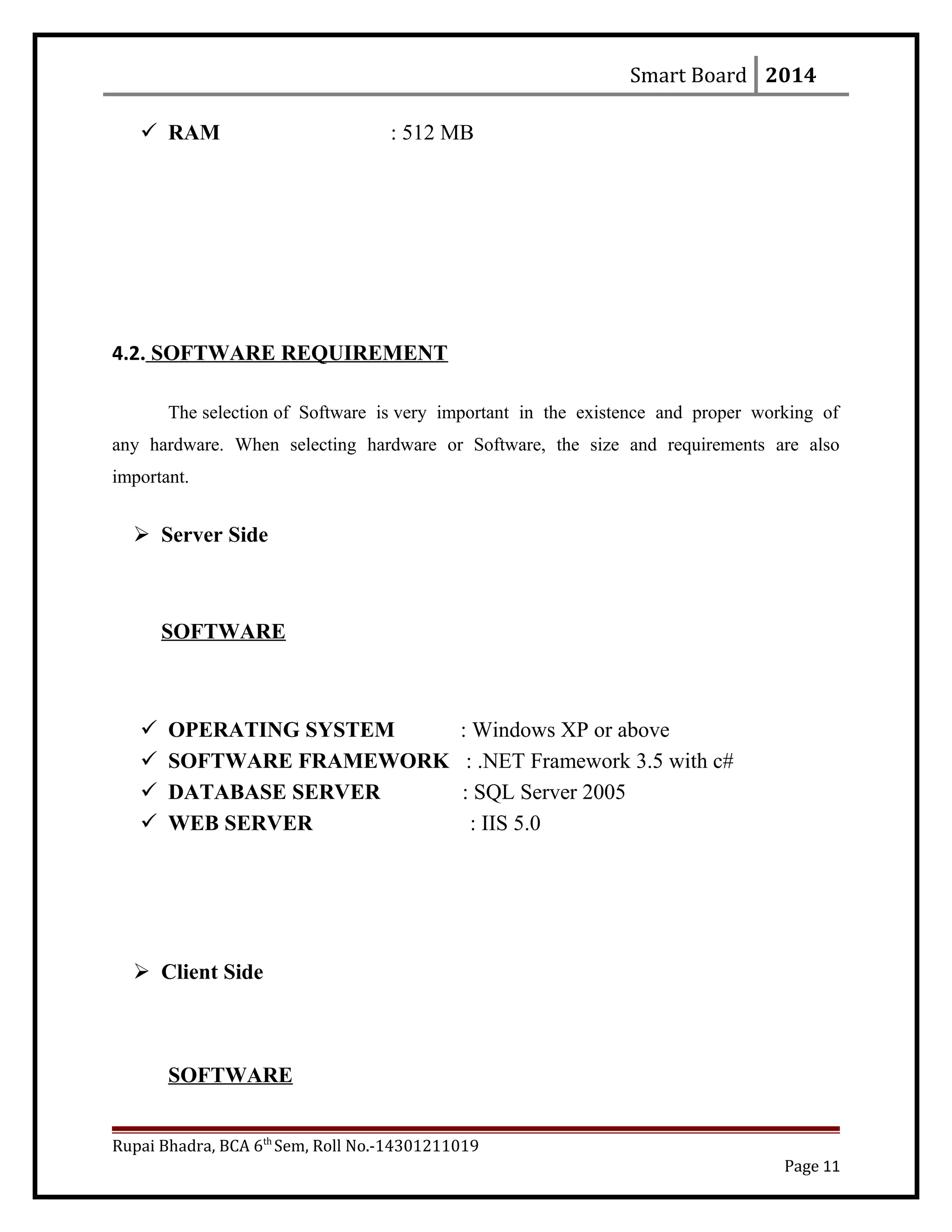 Smart Board 2014
 RAM : 512 MB
4.2. SOFTWARE REQUIREMENT
The selection of Software is very important in the existence and proper working of
any hardware. When selecting hardware or Software, the size and requirements are also
important.
 Server Side
SOFTWARE
 OPERATING SYSTEM : Windows XP or above
 SOFTWARE FRAMEWORK : .NET Framework 3.5 with c#
 DATABASE SERVER : SQL Server 2005
 WEB SERVER : IIS 5.0
 Client Side
SOFTWARE
Rupai Bhadra, BCA 6th
Sem, Roll No.-14301211019
Page 11
 