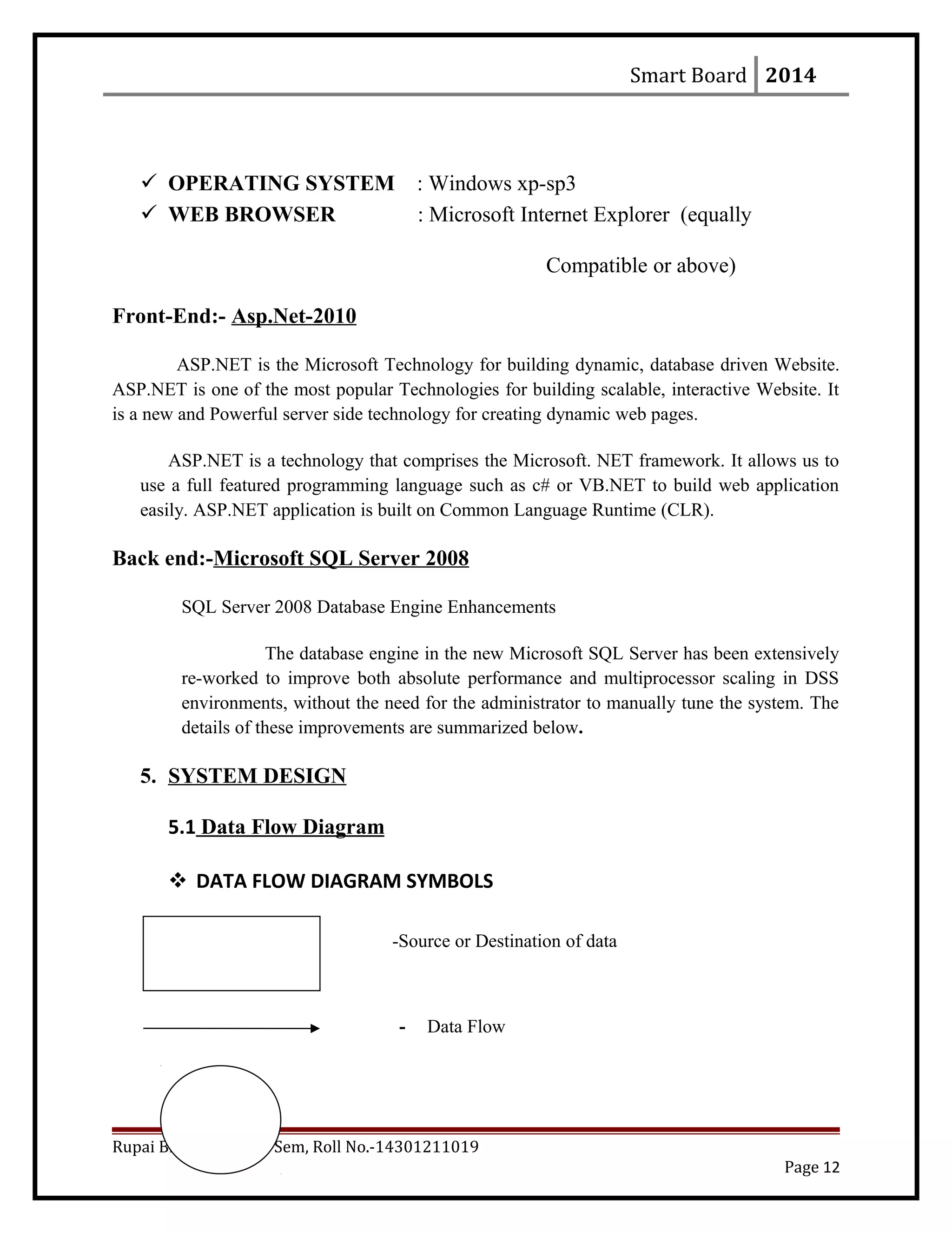Smart Board 2014
 OPERATING SYSTEM : Windows xp-sp3
 WEB BROWSER : Microsoft Internet Explorer (equally
Compatible or above)
Front-End:- Asp.Net-2010
ASP.NET is the Microsoft Technology for building dynamic, database driven Website.
ASP.NET is one of the most popular Technologies for building scalable, interactive Website. It
is a new and Powerful server side technology for creating dynamic web pages.
ASP.NET is a technology that comprises the Microsoft. NET framework. It allows us to
use a full featured programming language such as c# or VB.NET to build web application
easily. ASP.NET application is built on Common Language Runtime (CLR).
Back end:-Microsoft SQL Server 2008
SQL Server 2008 Database Engine Enhancements
The database engine in the new Microsoft SQL Server has been extensively
re-worked to improve both absolute performance and multiprocessor scaling in DSS
environments, without the need for the administrator to manually tune the system. The
details of these improvements are summarized below.
5. SYSTEM DESIGN
5.1 Data Flow Diagram
 DATA FLOW DIAGRAM SYMBOLS
-Source or Destination of data
- Data Flow
Rupai Bhadra, BCA 6th
Sem, Roll No.-14301211019
Page 12
 