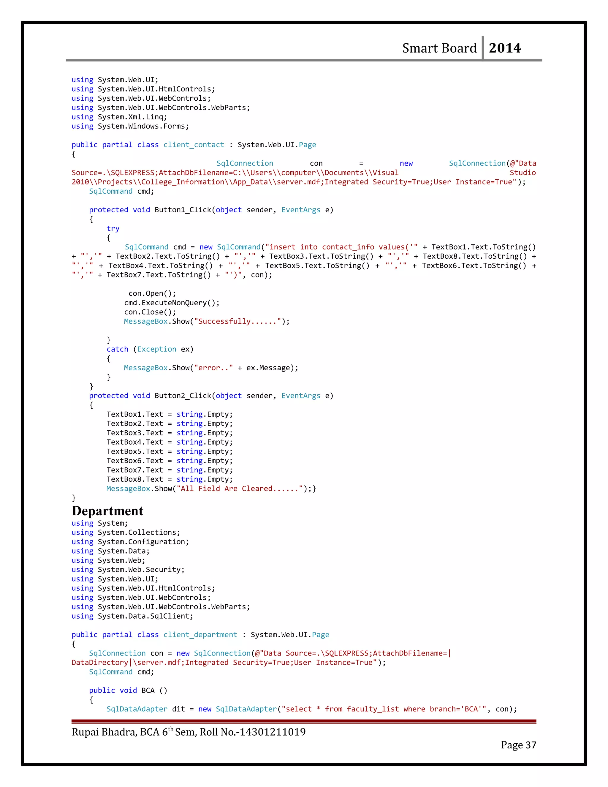 Smart Board 2014
using System.Web.UI;
using System.Web.UI.HtmlControls;
using System.Web.UI.WebControls;
using System.Web.UI.WebControls.WebParts;
using System.Xml.Linq;
using System.Windows.Forms;
public partial class client_contact : System.Web.UI.Page
{
SqlConnection con = new SqlConnection(@"Data
Source=.SQLEXPRESS;AttachDbFilename=C:UserscomputerDocumentsVisual Studio
2010ProjectsCollege_InformationApp_Dataserver.mdf;Integrated Security=True;User Instance=True");
SqlCommand cmd;
protected void Button1_Click(object sender, EventArgs e)
{
try
{
SqlCommand cmd = new SqlCommand("insert into contact_info values('" + TextBox1.Text.ToString()
+ "','" + TextBox2.Text.ToString() + "','" + TextBox3.Text.ToString() + "','" + TextBox8.Text.ToString() +
"','" + TextBox4.Text.ToString() + "','" + TextBox5.Text.ToString() + "','" + TextBox6.Text.ToString() +
"','" + TextBox7.Text.ToString() + "')", con);
con.Open();
cmd.ExecuteNonQuery();
con.Close();
MessageBox.Show("Successfully......");
}
catch (Exception ex)
{
MessageBox.Show("error.." + ex.Message);
}
}
protected void Button2_Click(object sender, EventArgs e)
{
TextBox1.Text = string.Empty;
TextBox2.Text = string.Empty;
TextBox3.Text = string.Empty;
TextBox4.Text = string.Empty;
TextBox5.Text = string.Empty;
TextBox6.Text = string.Empty;
TextBox7.Text = string.Empty;
TextBox8.Text = string.Empty;
MessageBox.Show("All Field Are Cleared......");}
}
Department
using System;
using System.Collections;
using System.Configuration;
using System.Data;
using System.Web;
using System.Web.Security;
using System.Web.UI;
using System.Web.UI.HtmlControls;
using System.Web.UI.WebControls;
using System.Web.UI.WebControls.WebParts;
using System.Data.SqlClient;
public partial class client_department : System.Web.UI.Page
{
SqlConnection con = new SqlConnection(@"Data Source=.SQLEXPRESS;AttachDbFilename=|
DataDirectory|server.mdf;Integrated Security=True;User Instance=True");
SqlCommand cmd;
public void BCA ()
{
SqlDataAdapter dit = new SqlDataAdapter("select * from faculty_list where branch='BCA'", con);
Rupai Bhadra, BCA 6th
Sem, Roll No.-14301211019
Page 37
 
