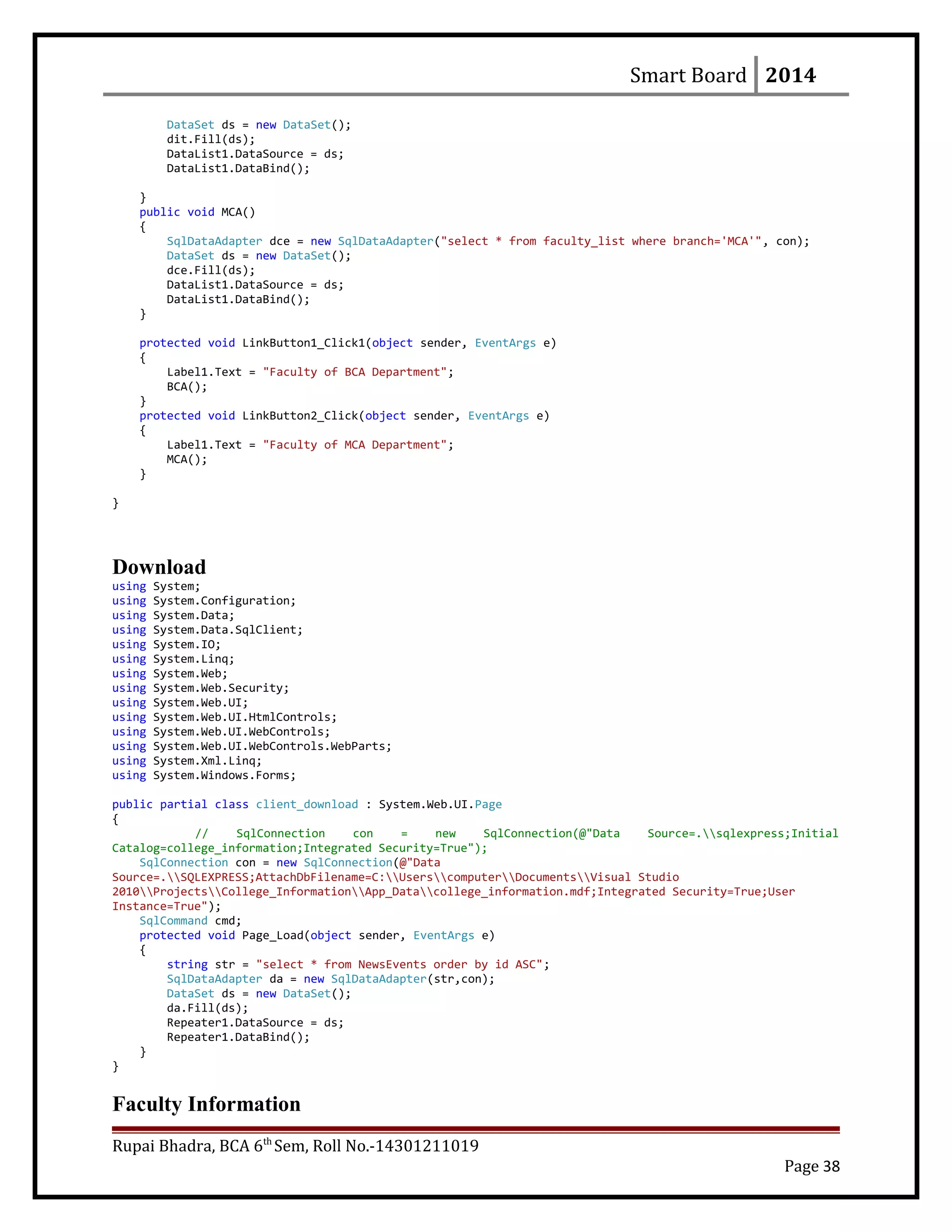 Smart Board 2014
DataSet ds = new DataSet();
dit.Fill(ds);
DataList1.DataSource = ds;
DataList1.DataBind();
}
public void MCA()
{
SqlDataAdapter dce = new SqlDataAdapter("select * from faculty_list where branch='MCA'", con);
DataSet ds = new DataSet();
dce.Fill(ds);
DataList1.DataSource = ds;
DataList1.DataBind();
}
protected void LinkButton1_Click1(object sender, EventArgs e)
{
Label1.Text = "Faculty of BCA Department";
BCA();
}
protected void LinkButton2_Click(object sender, EventArgs e)
{
Label1.Text = "Faculty of MCA Department";
MCA();
}
}
Download
using System;
using System.Configuration;
using System.Data;
using System.Data.SqlClient;
using System.IO;
using System.Linq;
using System.Web;
using System.Web.Security;
using System.Web.UI;
using System.Web.UI.HtmlControls;
using System.Web.UI.WebControls;
using System.Web.UI.WebControls.WebParts;
using System.Xml.Linq;
using System.Windows.Forms;
public partial class client_download : System.Web.UI.Page
{
// SqlConnection con = new SqlConnection(@"Data Source=.sqlexpress;Initial
Catalog=college_information;Integrated Security=True");
SqlConnection con = new SqlConnection(@"Data
Source=.SQLEXPRESS;AttachDbFilename=C:UserscomputerDocumentsVisual Studio
2010ProjectsCollege_InformationApp_Datacollege_information.mdf;Integrated Security=True;User
Instance=True");
SqlCommand cmd;
protected void Page_Load(object sender, EventArgs e)
{
string str = "select * from NewsEvents order by id ASC";
SqlDataAdapter da = new SqlDataAdapter(str,con);
DataSet ds = new DataSet();
da.Fill(ds);
Repeater1.DataSource = ds;
Repeater1.DataBind();
}
}
Faculty Information
Rupai Bhadra, BCA 6th
Sem, Roll No.-14301211019
Page 38
 