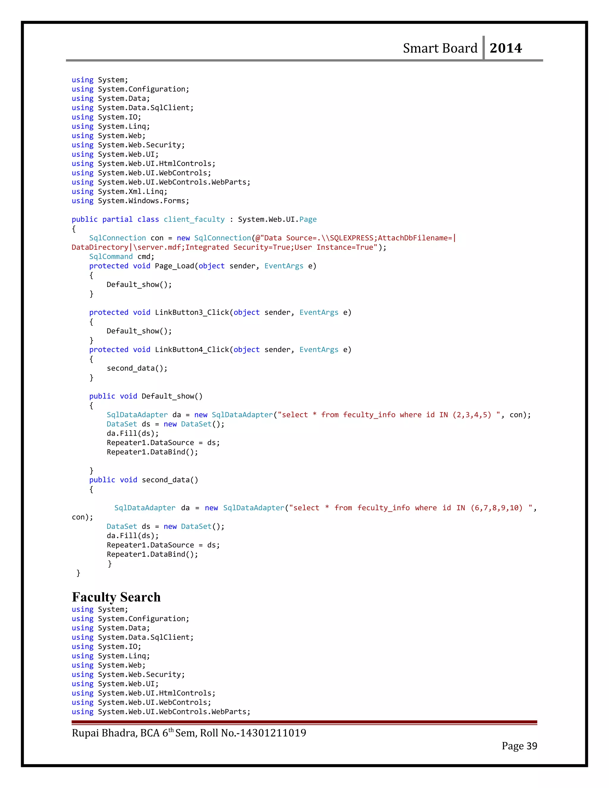 Smart Board 2014
using System;
using System.Configuration;
using System.Data;
using System.Data.SqlClient;
using System.IO;
using System.Linq;
using System.Web;
using System.Web.Security;
using System.Web.UI;
using System.Web.UI.HtmlControls;
using System.Web.UI.WebControls;
using System.Web.UI.WebControls.WebParts;
using System.Xml.Linq;
using System.Windows.Forms;
public partial class client_faculty : System.Web.UI.Page
{
SqlConnection con = new SqlConnection(@"Data Source=.SQLEXPRESS;AttachDbFilename=|
DataDirectory|server.mdf;Integrated Security=True;User Instance=True");
SqlCommand cmd;
protected void Page_Load(object sender, EventArgs e)
{
Default_show();
}
protected void LinkButton3_Click(object sender, EventArgs e)
{
Default_show();
}
protected void LinkButton4_Click(object sender, EventArgs e)
{
second_data();
}
public void Default_show()
{
SqlDataAdapter da = new SqlDataAdapter("select * from feculty_info where id IN (2,3,4,5) ", con);
DataSet ds = new DataSet();
da.Fill(ds);
Repeater1.DataSource = ds;
Repeater1.DataBind();
}
public void second_data()
{
SqlDataAdapter da = new SqlDataAdapter("select * from feculty_info where id IN (6,7,8,9,10) ",
con);
DataSet ds = new DataSet();
da.Fill(ds);
Repeater1.DataSource = ds;
Repeater1.DataBind();
}
}
Faculty Search
using System;
using System.Configuration;
using System.Data;
using System.Data.SqlClient;
using System.IO;
using System.Linq;
using System.Web;
using System.Web.Security;
using System.Web.UI;
using System.Web.UI.HtmlControls;
using System.Web.UI.WebControls;
using System.Web.UI.WebControls.WebParts;
Rupai Bhadra, BCA 6th
Sem, Roll No.-14301211019
Page 39
 