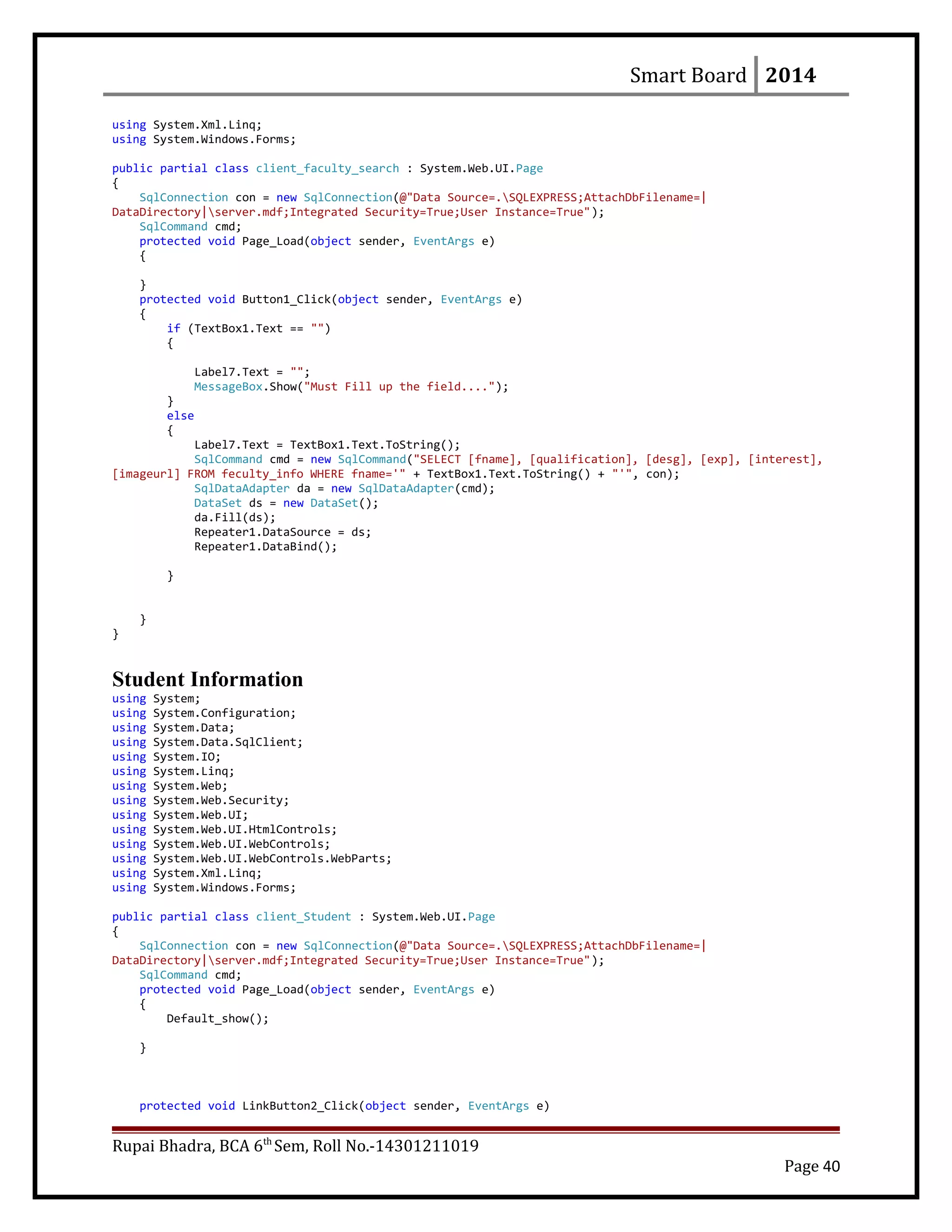 Smart Board 2014
using System.Xml.Linq;
using System.Windows.Forms;
public partial class client_faculty_search : System.Web.UI.Page
{
SqlConnection con = new SqlConnection(@"Data Source=.SQLEXPRESS;AttachDbFilename=|
DataDirectory|server.mdf;Integrated Security=True;User Instance=True");
SqlCommand cmd;
protected void Page_Load(object sender, EventArgs e)
{
}
protected void Button1_Click(object sender, EventArgs e)
{
if (TextBox1.Text == "")
{
Label7.Text = "";
MessageBox.Show("Must Fill up the field....");
}
else
{
Label7.Text = TextBox1.Text.ToString();
SqlCommand cmd = new SqlCommand("SELECT [fname], [qualification], [desg], [exp], [interest],
[imageurl] FROM feculty_info WHERE fname='" + TextBox1.Text.ToString() + "'", con);
SqlDataAdapter da = new SqlDataAdapter(cmd);
DataSet ds = new DataSet();
da.Fill(ds);
Repeater1.DataSource = ds;
Repeater1.DataBind();
}
}
}
Student Information
using System;
using System.Configuration;
using System.Data;
using System.Data.SqlClient;
using System.IO;
using System.Linq;
using System.Web;
using System.Web.Security;
using System.Web.UI;
using System.Web.UI.HtmlControls;
using System.Web.UI.WebControls;
using System.Web.UI.WebControls.WebParts;
using System.Xml.Linq;
using System.Windows.Forms;
public partial class client_Student : System.Web.UI.Page
{
SqlConnection con = new SqlConnection(@"Data Source=.SQLEXPRESS;AttachDbFilename=|
DataDirectory|server.mdf;Integrated Security=True;User Instance=True");
SqlCommand cmd;
protected void Page_Load(object sender, EventArgs e)
{
Default_show();
}
protected void LinkButton2_Click(object sender, EventArgs e)
Rupai Bhadra, BCA 6th
Sem, Roll No.-14301211019
Page 40
 