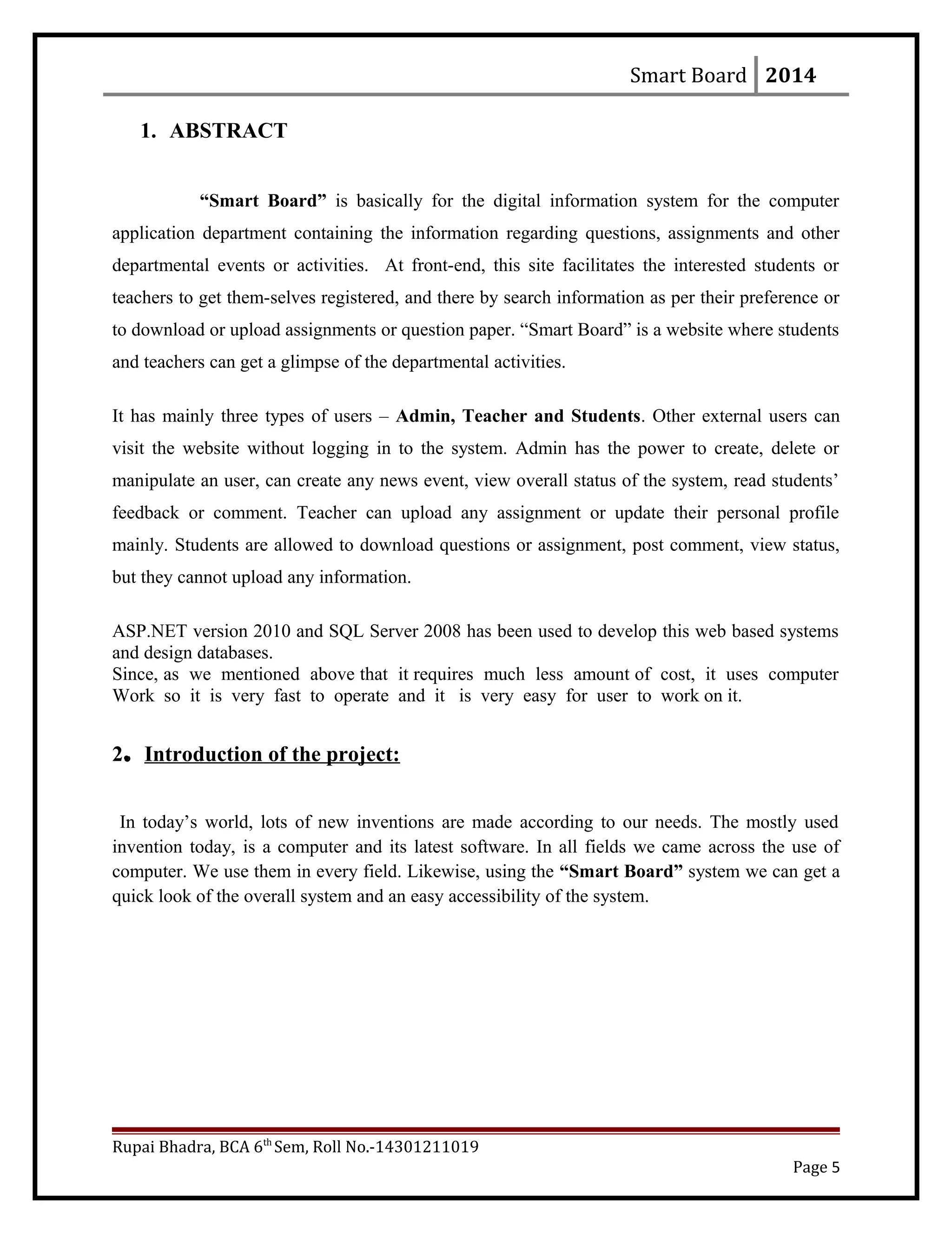Smart Board 2014
1. ABSTRACT
“Smart Board” is basically for the digital information system for the computer
application department containing the information regarding questions, assignments and other
departmental events or activities. At front-end, this site facilitates the interested students or
teachers to get them-selves registered, and there by search information as per their preference or
to download or upload assignments or question paper. “Smart Board” is a website where students
and teachers can get a glimpse of the departmental activities.
It has mainly three types of users – Admin, Teacher and Students. Other external users can
visit the website without logging in to the system. Admin has the power to create, delete or
manipulate an user, can create any news event, view overall status of the system, read students’
feedback or comment. Teacher can upload any assignment or update their personal profile
mainly. Students are allowed to download questions or assignment, post comment, view status,
but they cannot upload any information.
ASP.NET version 2010 and SQL Server 2008 has been used to develop this web based systems
and design databases.
Since, as we mentioned above that it requires much less amount of cost, it uses computer
Work so it is very fast to operate and it is very easy for user to work on it.
2. Introduction of the project:
In today’s world, lots of new inventions are made according to our needs. The mostly used
invention today, is a computer and its latest software. In all fields we came across the use of
computer. We use them in every field. Likewise, using the “Smart Board” system we can get a
quick look of the overall system and an easy accessibility of the system.
Rupai Bhadra, BCA 6th
Sem, Roll No.-14301211019
Page 5
 