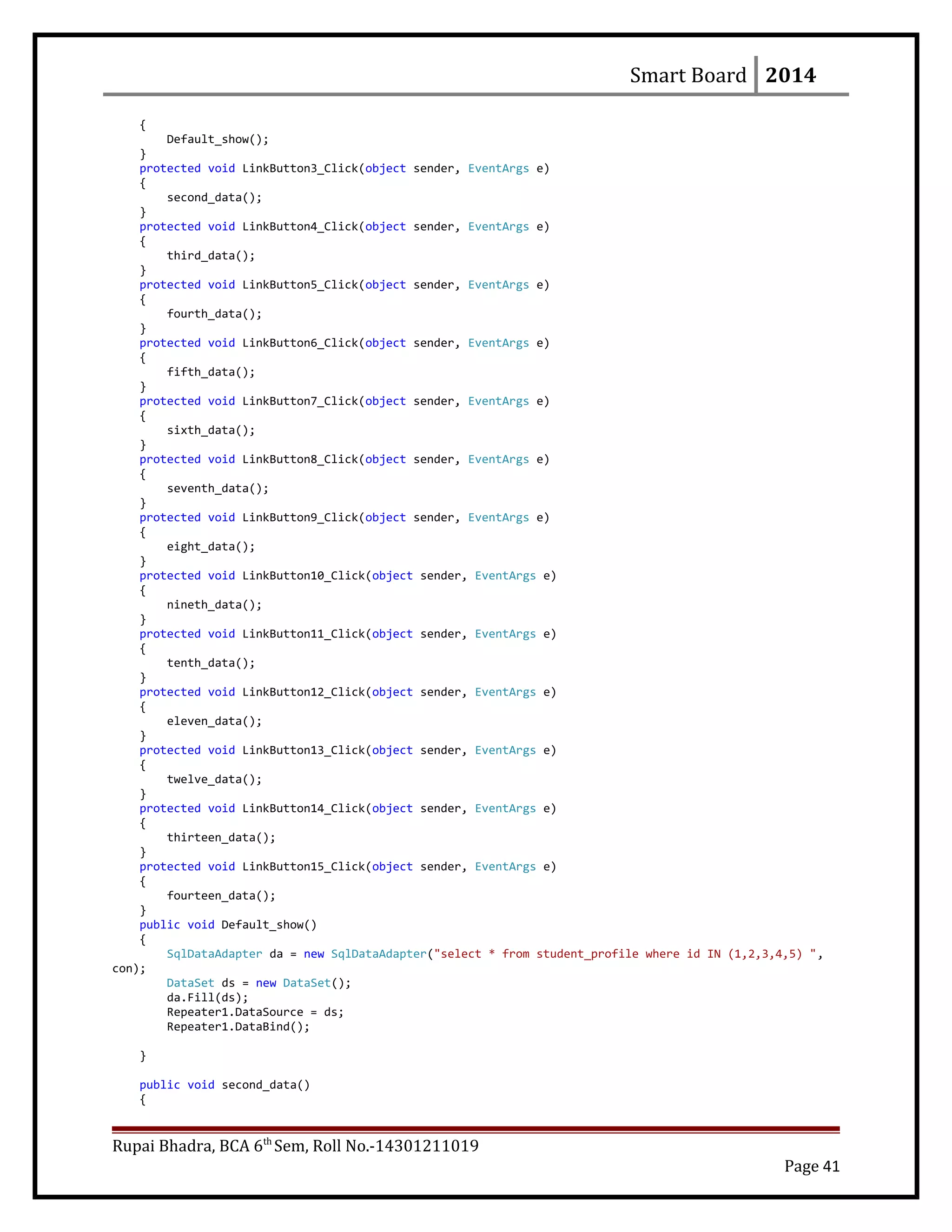 Smart Board 2014
{
Default_show();
}
protected void LinkButton3_Click(object sender, EventArgs e)
{
second_data();
}
protected void LinkButton4_Click(object sender, EventArgs e)
{
third_data();
}
protected void LinkButton5_Click(object sender, EventArgs e)
{
fourth_data();
}
protected void LinkButton6_Click(object sender, EventArgs e)
{
fifth_data();
}
protected void LinkButton7_Click(object sender, EventArgs e)
{
sixth_data();
}
protected void LinkButton8_Click(object sender, EventArgs e)
{
seventh_data();
}
protected void LinkButton9_Click(object sender, EventArgs e)
{
eight_data();
}
protected void LinkButton10_Click(object sender, EventArgs e)
{
nineth_data();
}
protected void LinkButton11_Click(object sender, EventArgs e)
{
tenth_data();
}
protected void LinkButton12_Click(object sender, EventArgs e)
{
eleven_data();
}
protected void LinkButton13_Click(object sender, EventArgs e)
{
twelve_data();
}
protected void LinkButton14_Click(object sender, EventArgs e)
{
thirteen_data();
}
protected void LinkButton15_Click(object sender, EventArgs e)
{
fourteen_data();
}
public void Default_show()
{
SqlDataAdapter da = new SqlDataAdapter("select * from student_profile where id IN (1,2,3,4,5) ",
con);
DataSet ds = new DataSet();
da.Fill(ds);
Repeater1.DataSource = ds;
Repeater1.DataBind();
}
public void second_data()
{
Rupai Bhadra, BCA 6th
Sem, Roll No.-14301211019
Page 41
 