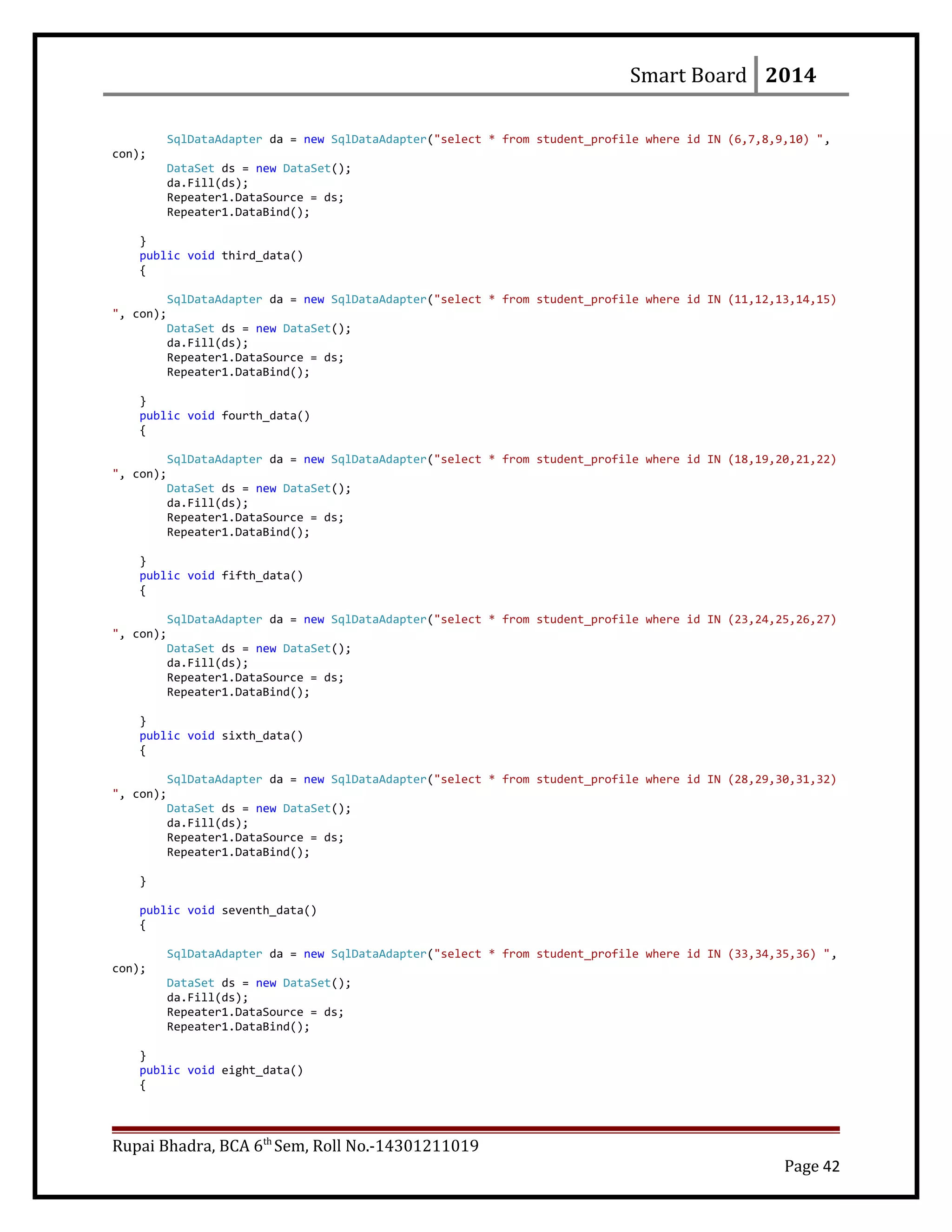 Smart Board 2014
SqlDataAdapter da = new SqlDataAdapter("select * from student_profile where id IN (6,7,8,9,10) ",
con);
DataSet ds = new DataSet();
da.Fill(ds);
Repeater1.DataSource = ds;
Repeater1.DataBind();
}
public void third_data()
{
SqlDataAdapter da = new SqlDataAdapter("select * from student_profile where id IN (11,12,13,14,15)
", con);
DataSet ds = new DataSet();
da.Fill(ds);
Repeater1.DataSource = ds;
Repeater1.DataBind();
}
public void fourth_data()
{
SqlDataAdapter da = new SqlDataAdapter("select * from student_profile where id IN (18,19,20,21,22)
", con);
DataSet ds = new DataSet();
da.Fill(ds);
Repeater1.DataSource = ds;
Repeater1.DataBind();
}
public void fifth_data()
{
SqlDataAdapter da = new SqlDataAdapter("select * from student_profile where id IN (23,24,25,26,27)
", con);
DataSet ds = new DataSet();
da.Fill(ds);
Repeater1.DataSource = ds;
Repeater1.DataBind();
}
public void sixth_data()
{
SqlDataAdapter da = new SqlDataAdapter("select * from student_profile where id IN (28,29,30,31,32)
", con);
DataSet ds = new DataSet();
da.Fill(ds);
Repeater1.DataSource = ds;
Repeater1.DataBind();
}
public void seventh_data()
{
SqlDataAdapter da = new SqlDataAdapter("select * from student_profile where id IN (33,34,35,36) ",
con);
DataSet ds = new DataSet();
da.Fill(ds);
Repeater1.DataSource = ds;
Repeater1.DataBind();
}
public void eight_data()
{
Rupai Bhadra, BCA 6th
Sem, Roll No.-14301211019
Page 42
 