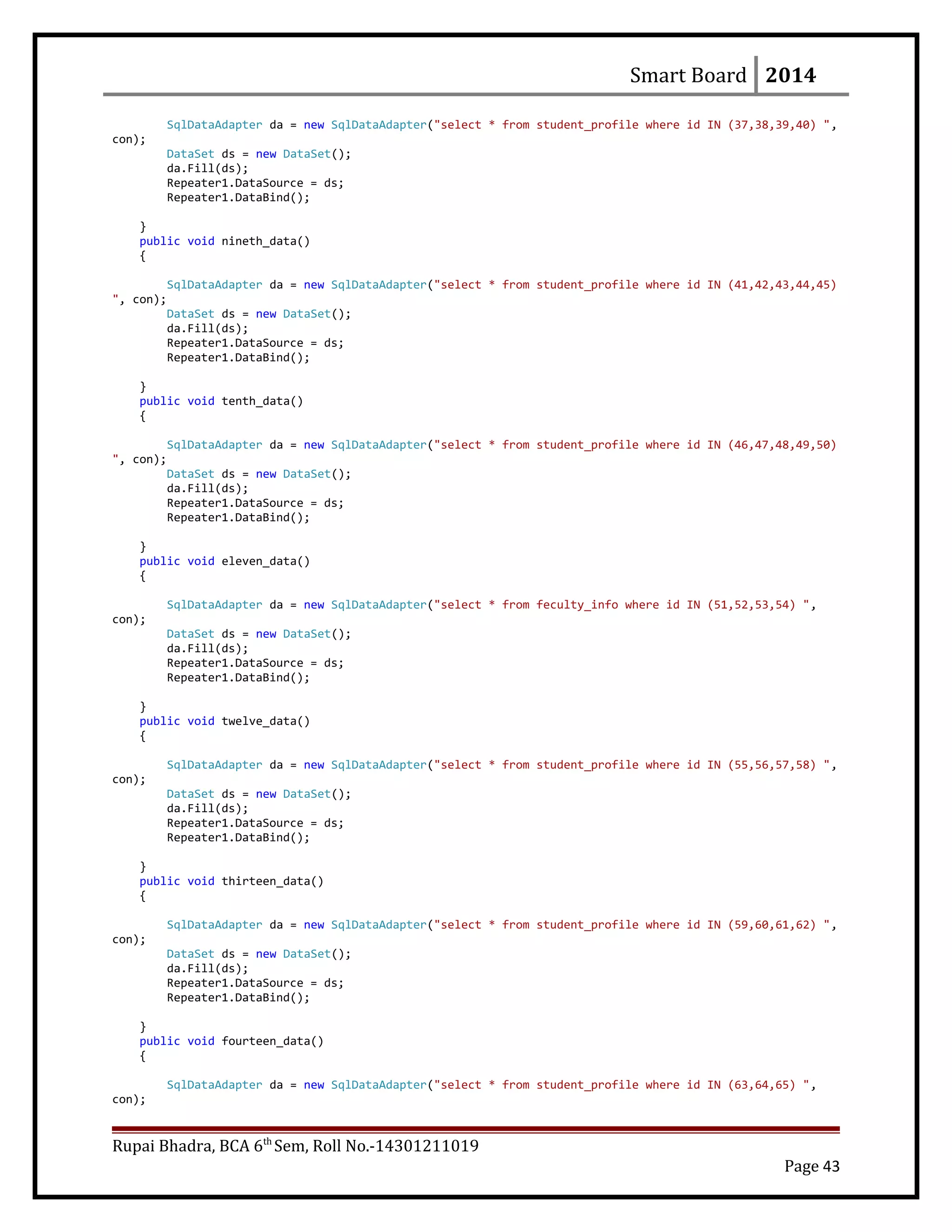 Smart Board 2014
SqlDataAdapter da = new SqlDataAdapter("select * from student_profile where id IN (37,38,39,40) ",
con);
DataSet ds = new DataSet();
da.Fill(ds);
Repeater1.DataSource = ds;
Repeater1.DataBind();
}
public void nineth_data()
{
SqlDataAdapter da = new SqlDataAdapter("select * from student_profile where id IN (41,42,43,44,45)
", con);
DataSet ds = new DataSet();
da.Fill(ds);
Repeater1.DataSource = ds;
Repeater1.DataBind();
}
public void tenth_data()
{
SqlDataAdapter da = new SqlDataAdapter("select * from student_profile where id IN (46,47,48,49,50)
", con);
DataSet ds = new DataSet();
da.Fill(ds);
Repeater1.DataSource = ds;
Repeater1.DataBind();
}
public void eleven_data()
{
SqlDataAdapter da = new SqlDataAdapter("select * from feculty_info where id IN (51,52,53,54) ",
con);
DataSet ds = new DataSet();
da.Fill(ds);
Repeater1.DataSource = ds;
Repeater1.DataBind();
}
public void twelve_data()
{
SqlDataAdapter da = new SqlDataAdapter("select * from student_profile where id IN (55,56,57,58) ",
con);
DataSet ds = new DataSet();
da.Fill(ds);
Repeater1.DataSource = ds;
Repeater1.DataBind();
}
public void thirteen_data()
{
SqlDataAdapter da = new SqlDataAdapter("select * from student_profile where id IN (59,60,61,62) ",
con);
DataSet ds = new DataSet();
da.Fill(ds);
Repeater1.DataSource = ds;
Repeater1.DataBind();
}
public void fourteen_data()
{
SqlDataAdapter da = new SqlDataAdapter("select * from student_profile where id IN (63,64,65) ",
con);
Rupai Bhadra, BCA 6th
Sem, Roll No.-14301211019
Page 43
 