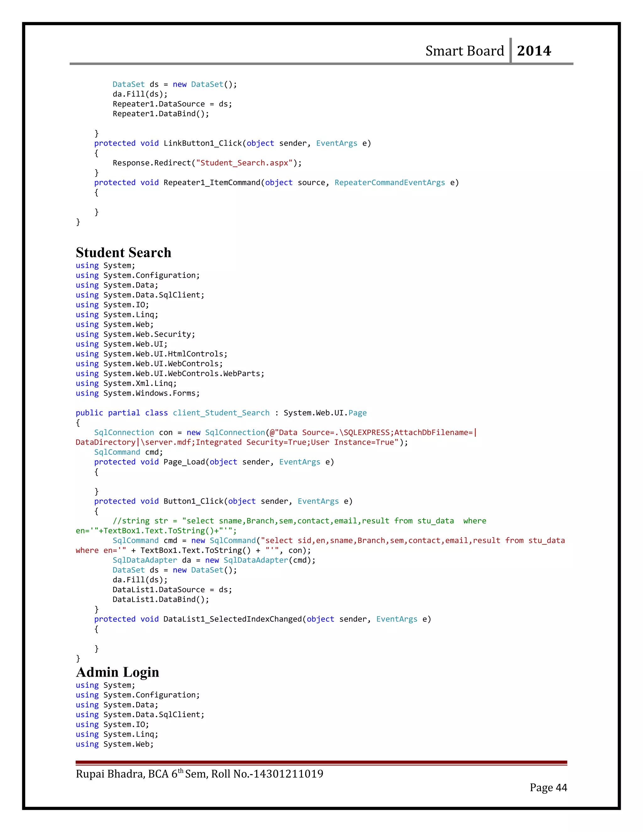 Smart Board 2014
DataSet ds = new DataSet();
da.Fill(ds);
Repeater1.DataSource = ds;
Repeater1.DataBind();
}
protected void LinkButton1_Click(object sender, EventArgs e)
{
Response.Redirect("Student_Search.aspx");
}
protected void Repeater1_ItemCommand(object source, RepeaterCommandEventArgs e)
{
}
}
Student Search
using System;
using System.Configuration;
using System.Data;
using System.Data.SqlClient;
using System.IO;
using System.Linq;
using System.Web;
using System.Web.Security;
using System.Web.UI;
using System.Web.UI.HtmlControls;
using System.Web.UI.WebControls;
using System.Web.UI.WebControls.WebParts;
using System.Xml.Linq;
using System.Windows.Forms;
public partial class client_Student_Search : System.Web.UI.Page
{
SqlConnection con = new SqlConnection(@"Data Source=.SQLEXPRESS;AttachDbFilename=|
DataDirectory|server.mdf;Integrated Security=True;User Instance=True");
SqlCommand cmd;
protected void Page_Load(object sender, EventArgs e)
{
}
protected void Button1_Click(object sender, EventArgs e)
{
//string str = "select sname,Branch,sem,contact,email,result from stu_data where
en='"+TextBox1.Text.ToString()+"'";
SqlCommand cmd = new SqlCommand("select sid,en,sname,Branch,sem,contact,email,result from stu_data
where en='" + TextBox1.Text.ToString() + "'", con);
SqlDataAdapter da = new SqlDataAdapter(cmd);
DataSet ds = new DataSet();
da.Fill(ds);
DataList1.DataSource = ds;
DataList1.DataBind();
}
protected void DataList1_SelectedIndexChanged(object sender, EventArgs e)
{
}
}
Admin Login
using System;
using System.Configuration;
using System.Data;
using System.Data.SqlClient;
using System.IO;
using System.Linq;
using System.Web;
Rupai Bhadra, BCA 6th
Sem, Roll No.-14301211019
Page 44
 