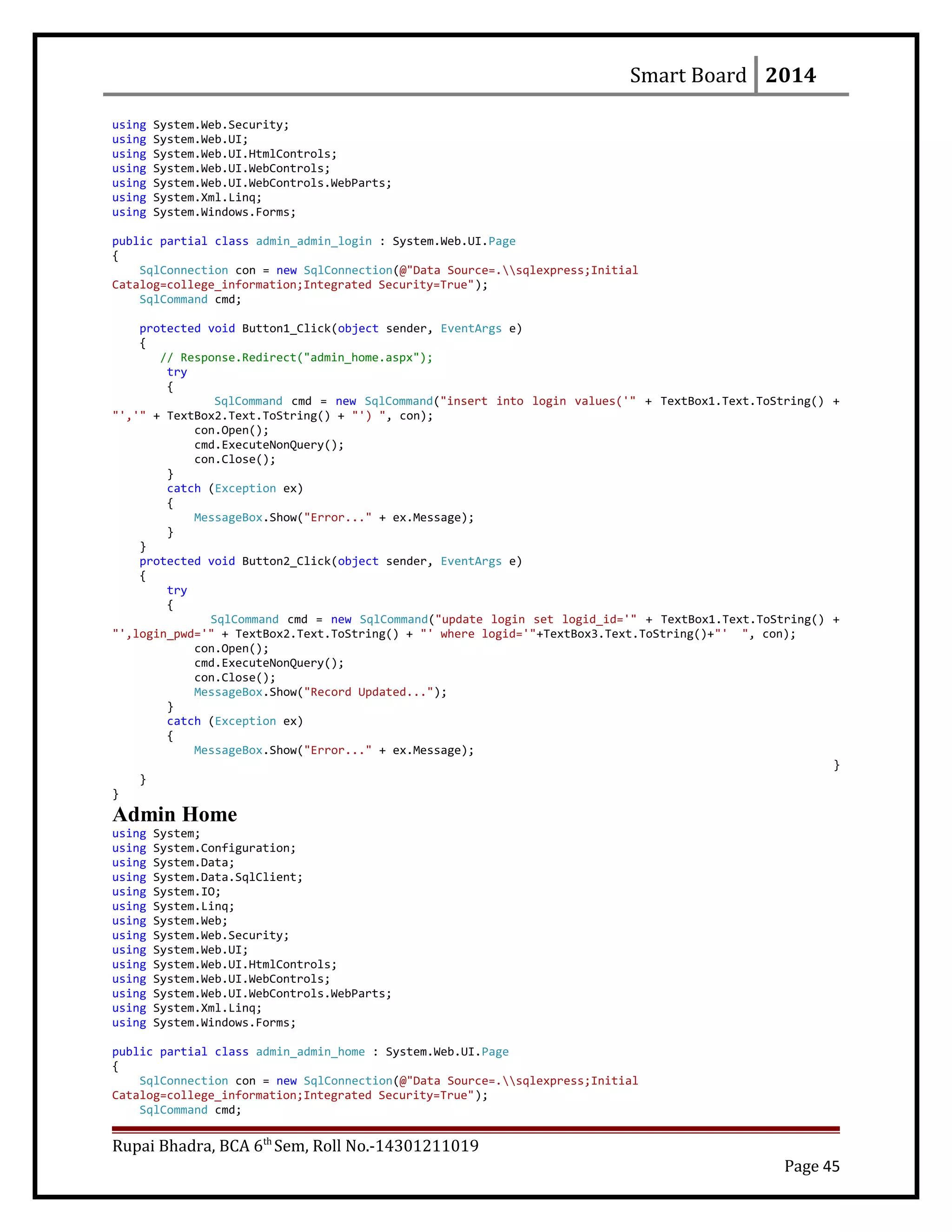 Smart Board 2014
using System.Web.Security;
using System.Web.UI;
using System.Web.UI.HtmlControls;
using System.Web.UI.WebControls;
using System.Web.UI.WebControls.WebParts;
using System.Xml.Linq;
using System.Windows.Forms;
public partial class admin_admin_login : System.Web.UI.Page
{
SqlConnection con = new SqlConnection(@"Data Source=.sqlexpress;Initial
Catalog=college_information;Integrated Security=True");
SqlCommand cmd;
protected void Button1_Click(object sender, EventArgs e)
{
// Response.Redirect("admin_home.aspx");
try
{
SqlCommand cmd = new SqlCommand("insert into login values('" + TextBox1.Text.ToString() +
"','" + TextBox2.Text.ToString() + "') ", con);
con.Open();
cmd.ExecuteNonQuery();
con.Close();
}
catch (Exception ex)
{
MessageBox.Show("Error..." + ex.Message);
}
}
protected void Button2_Click(object sender, EventArgs e)
{
try
{
SqlCommand cmd = new SqlCommand("update login set logid_id='" + TextBox1.Text.ToString() +
"',login_pwd='" + TextBox2.Text.ToString() + "' where logid='"+TextBox3.Text.ToString()+"' ", con);
con.Open();
cmd.ExecuteNonQuery();
con.Close();
MessageBox.Show("Record Updated...");
}
catch (Exception ex)
{
MessageBox.Show("Error..." + ex.Message);
}
}
}
Admin Home
using System;
using System.Configuration;
using System.Data;
using System.Data.SqlClient;
using System.IO;
using System.Linq;
using System.Web;
using System.Web.Security;
using System.Web.UI;
using System.Web.UI.HtmlControls;
using System.Web.UI.WebControls;
using System.Web.UI.WebControls.WebParts;
using System.Xml.Linq;
using System.Windows.Forms;
public partial class admin_admin_home : System.Web.UI.Page
{
SqlConnection con = new SqlConnection(@"Data Source=.sqlexpress;Initial
Catalog=college_information;Integrated Security=True");
SqlCommand cmd;
Rupai Bhadra, BCA 6th
Sem, Roll No.-14301211019
Page 45
 