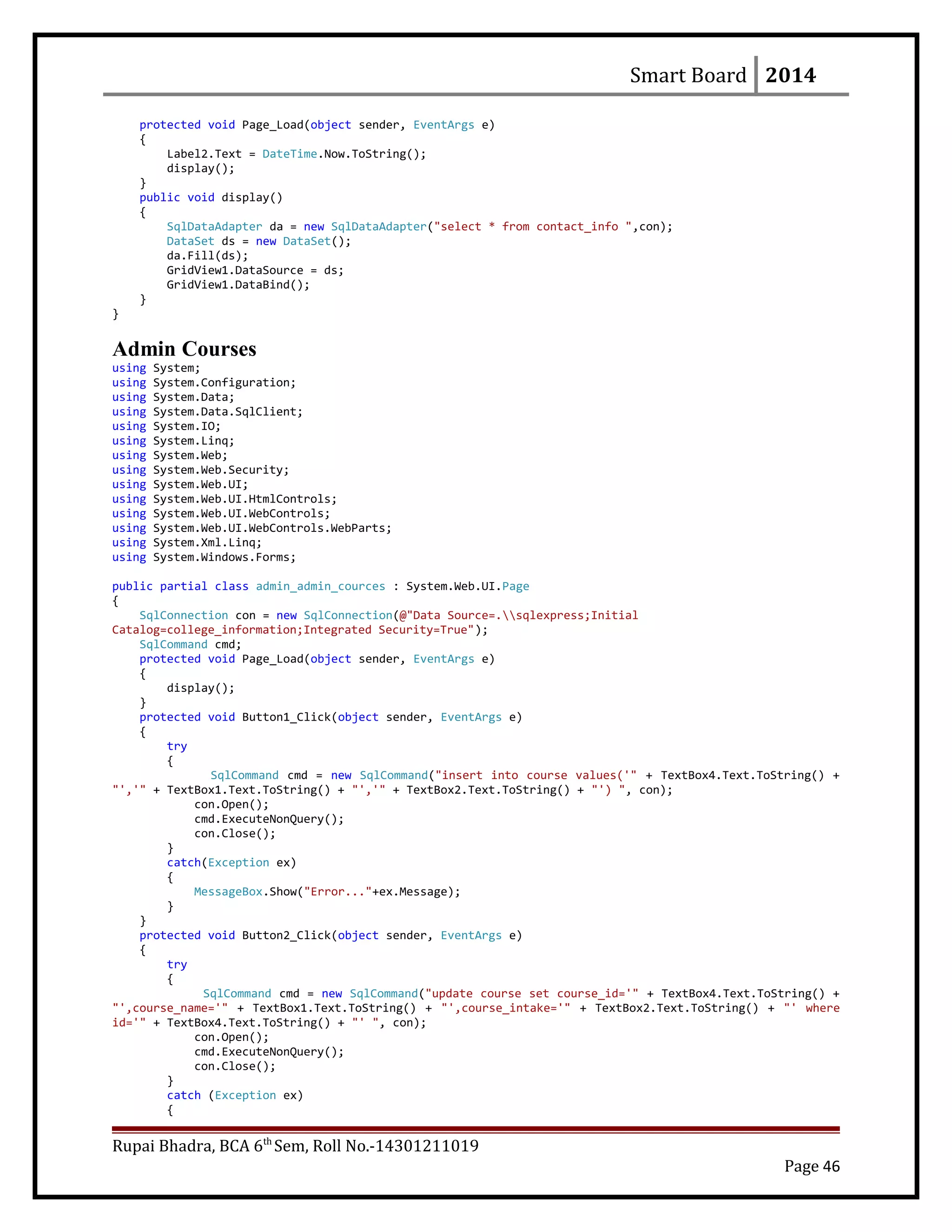 Smart Board 2014
protected void Page_Load(object sender, EventArgs e)
{
Label2.Text = DateTime.Now.ToString();
display();
}
public void display()
{
SqlDataAdapter da = new SqlDataAdapter("select * from contact_info ",con);
DataSet ds = new DataSet();
da.Fill(ds);
GridView1.DataSource = ds;
GridView1.DataBind();
}
}
Admin Courses
using System;
using System.Configuration;
using System.Data;
using System.Data.SqlClient;
using System.IO;
using System.Linq;
using System.Web;
using System.Web.Security;
using System.Web.UI;
using System.Web.UI.HtmlControls;
using System.Web.UI.WebControls;
using System.Web.UI.WebControls.WebParts;
using System.Xml.Linq;
using System.Windows.Forms;
public partial class admin_admin_cources : System.Web.UI.Page
{
SqlConnection con = new SqlConnection(@"Data Source=.sqlexpress;Initial
Catalog=college_information;Integrated Security=True");
SqlCommand cmd;
protected void Page_Load(object sender, EventArgs e)
{
display();
}
protected void Button1_Click(object sender, EventArgs e)
{
try
{
SqlCommand cmd = new SqlCommand("insert into course values('" + TextBox4.Text.ToString() +
"','" + TextBox1.Text.ToString() + "','" + TextBox2.Text.ToString() + "') ", con);
con.Open();
cmd.ExecuteNonQuery();
con.Close();
}
catch(Exception ex)
{
MessageBox.Show("Error..."+ex.Message);
}
}
protected void Button2_Click(object sender, EventArgs e)
{
try
{
SqlCommand cmd = new SqlCommand("update course set course_id='" + TextBox4.Text.ToString() +
"',course_name='" + TextBox1.Text.ToString() + "',course_intake='" + TextBox2.Text.ToString() + "' where
id='" + TextBox4.Text.ToString() + "' ", con);
con.Open();
cmd.ExecuteNonQuery();
con.Close();
}
catch (Exception ex)
{
Rupai Bhadra, BCA 6th
Sem, Roll No.-14301211019
Page 46
 