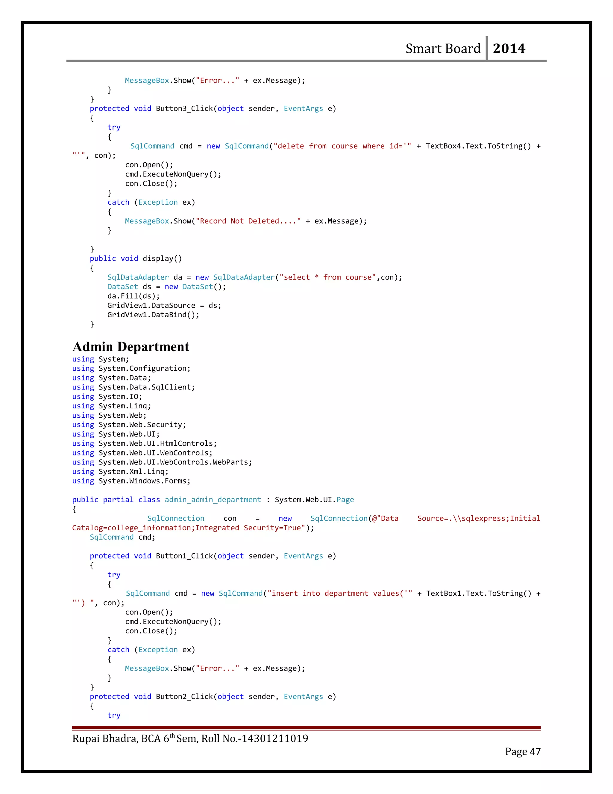 Smart Board 2014
MessageBox.Show("Error..." + ex.Message);
}
}
protected void Button3_Click(object sender, EventArgs e)
{
try
{
SqlCommand cmd = new SqlCommand("delete from course where id='" + TextBox4.Text.ToString() +
"'", con);
con.Open();
cmd.ExecuteNonQuery();
con.Close();
}
catch (Exception ex)
{
MessageBox.Show("Record Not Deleted...." + ex.Message);
}
}
public void display()
{
SqlDataAdapter da = new SqlDataAdapter("select * from course",con);
DataSet ds = new DataSet();
da.Fill(ds);
GridView1.DataSource = ds;
GridView1.DataBind();
}
Admin Department
using System;
using System.Configuration;
using System.Data;
using System.Data.SqlClient;
using System.IO;
using System.Linq;
using System.Web;
using System.Web.Security;
using System.Web.UI;
using System.Web.UI.HtmlControls;
using System.Web.UI.WebControls;
using System.Web.UI.WebControls.WebParts;
using System.Xml.Linq;
using System.Windows.Forms;
public partial class admin_admin_department : System.Web.UI.Page
{
SqlConnection con = new SqlConnection(@"Data Source=.sqlexpress;Initial
Catalog=college_information;Integrated Security=True");
SqlCommand cmd;
protected void Button1_Click(object sender, EventArgs e)
{
try
{
SqlCommand cmd = new SqlCommand("insert into department values('" + TextBox1.Text.ToString() +
"') ", con);
con.Open();
cmd.ExecuteNonQuery();
con.Close();
}
catch (Exception ex)
{
MessageBox.Show("Error..." + ex.Message);
}
}
protected void Button2_Click(object sender, EventArgs e)
{
try
Rupai Bhadra, BCA 6th
Sem, Roll No.-14301211019
Page 47
 