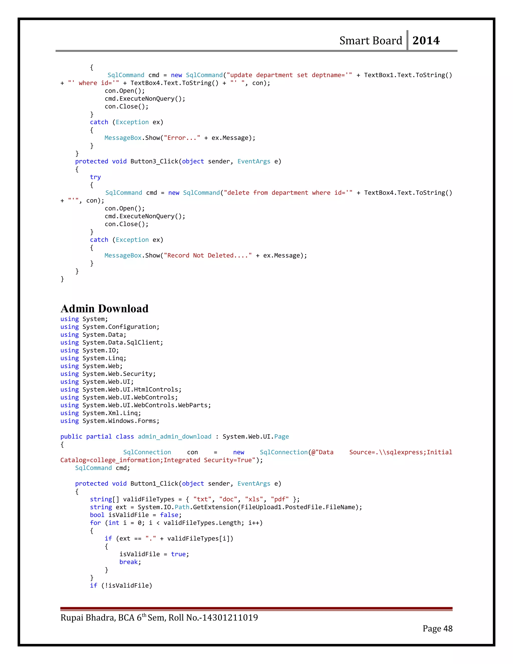 Smart Board 2014
{
SqlCommand cmd = new SqlCommand("update department set deptname='" + TextBox1.Text.ToString()
+ "' where id='" + TextBox4.Text.ToString() + "' ", con);
con.Open();
cmd.ExecuteNonQuery();
con.Close();
}
catch (Exception ex)
{
MessageBox.Show("Error..." + ex.Message);
}
}
protected void Button3_Click(object sender, EventArgs e)
{
try
{
SqlCommand cmd = new SqlCommand("delete from department where id='" + TextBox4.Text.ToString()
+ "'", con);
con.Open();
cmd.ExecuteNonQuery();
con.Close();
}
catch (Exception ex)
{
MessageBox.Show("Record Not Deleted...." + ex.Message);
}
}
}
Admin Download
using System;
using System.Configuration;
using System.Data;
using System.Data.SqlClient;
using System.IO;
using System.Linq;
using System.Web;
using System.Web.Security;
using System.Web.UI;
using System.Web.UI.HtmlControls;
using System.Web.UI.WebControls;
using System.Web.UI.WebControls.WebParts;
using System.Xml.Linq;
using System.Windows.Forms;
public partial class admin_admin_download : System.Web.UI.Page
{
SqlConnection con = new SqlConnection(@"Data Source=.sqlexpress;Initial
Catalog=college_information;Integrated Security=True");
SqlCommand cmd;
protected void Button1_Click(object sender, EventArgs e)
{
string[] validFileTypes = { "txt", "doc", "xls", "pdf" };
string ext = System.IO.Path.GetExtension(FileUpload1.PostedFile.FileName);
bool isValidFile = false;
for (int i = 0; i < validFileTypes.Length; i++)
{
if (ext == "." + validFileTypes[i])
{
isValidFile = true;
break;
}
}
if (!isValidFile)
Rupai Bhadra, BCA 6th
Sem, Roll No.-14301211019
Page 48
 