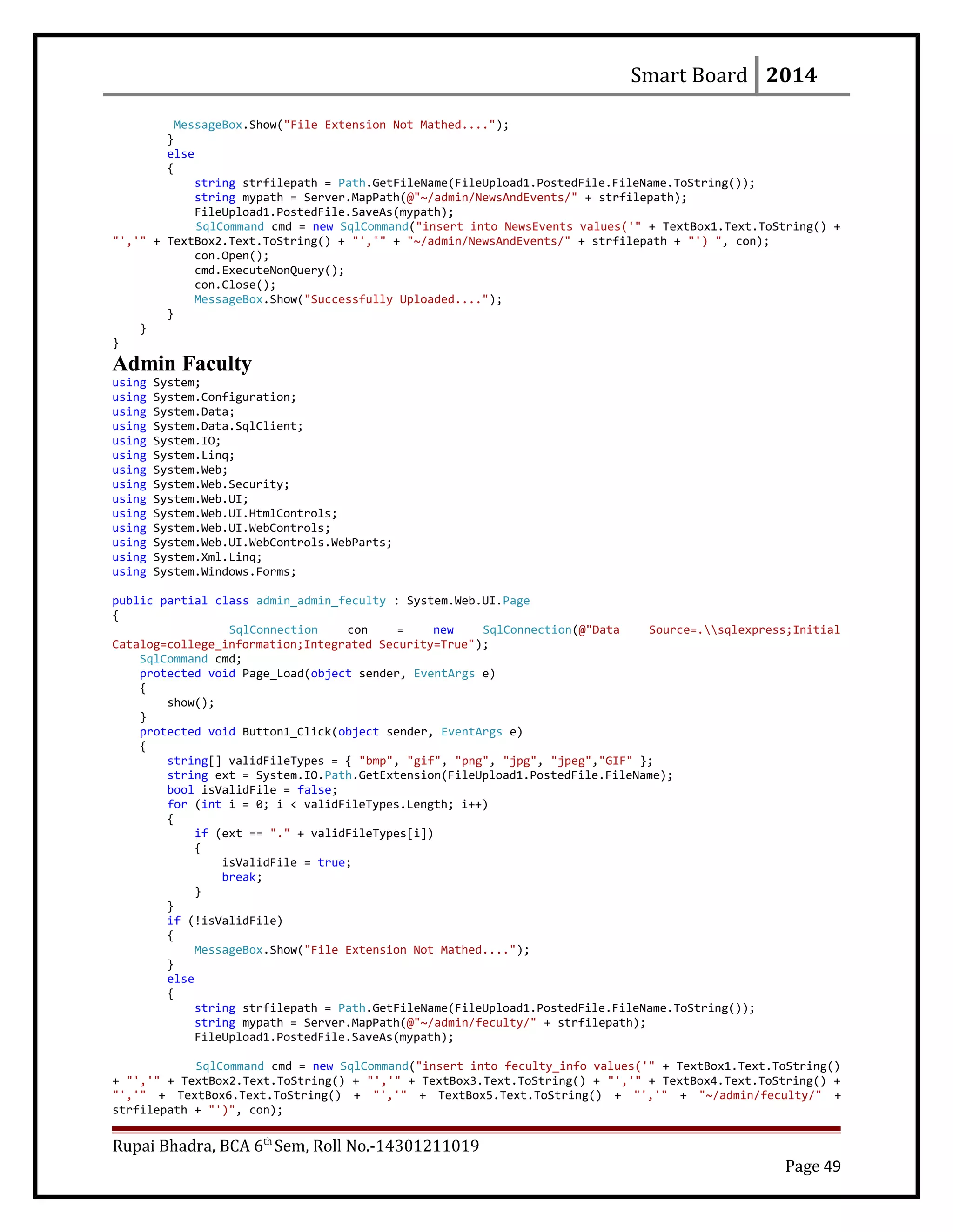 Smart Board 2014
MessageBox.Show("File Extension Not Mathed....");
}
else
{
string strfilepath = Path.GetFileName(FileUpload1.PostedFile.FileName.ToString());
string mypath = Server.MapPath(@"~/admin/NewsAndEvents/" + strfilepath);
FileUpload1.PostedFile.SaveAs(mypath);
SqlCommand cmd = new SqlCommand("insert into NewsEvents values('" + TextBox1.Text.ToString() +
"','" + TextBox2.Text.ToString() + "','" + "~/admin/NewsAndEvents/" + strfilepath + "') ", con);
con.Open();
cmd.ExecuteNonQuery();
con.Close();
MessageBox.Show("Successfully Uploaded....");
}
}
}
Admin Faculty
using System;
using System.Configuration;
using System.Data;
using System.Data.SqlClient;
using System.IO;
using System.Linq;
using System.Web;
using System.Web.Security;
using System.Web.UI;
using System.Web.UI.HtmlControls;
using System.Web.UI.WebControls;
using System.Web.UI.WebControls.WebParts;
using System.Xml.Linq;
using System.Windows.Forms;
public partial class admin_admin_feculty : System.Web.UI.Page
{
SqlConnection con = new SqlConnection(@"Data Source=.sqlexpress;Initial
Catalog=college_information;Integrated Security=True");
SqlCommand cmd;
protected void Page_Load(object sender, EventArgs e)
{
show();
}
protected void Button1_Click(object sender, EventArgs e)
{
string[] validFileTypes = { "bmp", "gif", "png", "jpg", "jpeg","GIF" };
string ext = System.IO.Path.GetExtension(FileUpload1.PostedFile.FileName);
bool isValidFile = false;
for (int i = 0; i < validFileTypes.Length; i++)
{
if (ext == "." + validFileTypes[i])
{
isValidFile = true;
break;
}
}
if (!isValidFile)
{
MessageBox.Show("File Extension Not Mathed....");
}
else
{
string strfilepath = Path.GetFileName(FileUpload1.PostedFile.FileName.ToString());
string mypath = Server.MapPath(@"~/admin/feculty/" + strfilepath);
FileUpload1.PostedFile.SaveAs(mypath);
SqlCommand cmd = new SqlCommand("insert into feculty_info values('" + TextBox1.Text.ToString()
+ "','" + TextBox2.Text.ToString() + "','" + TextBox3.Text.ToString() + "','" + TextBox4.Text.ToString() +
"','" + TextBox6.Text.ToString() + "','" + TextBox5.Text.ToString() + "','" + "~/admin/feculty/" +
strfilepath + "')", con);
Rupai Bhadra, BCA 6th
Sem, Roll No.-14301211019
Page 49
 