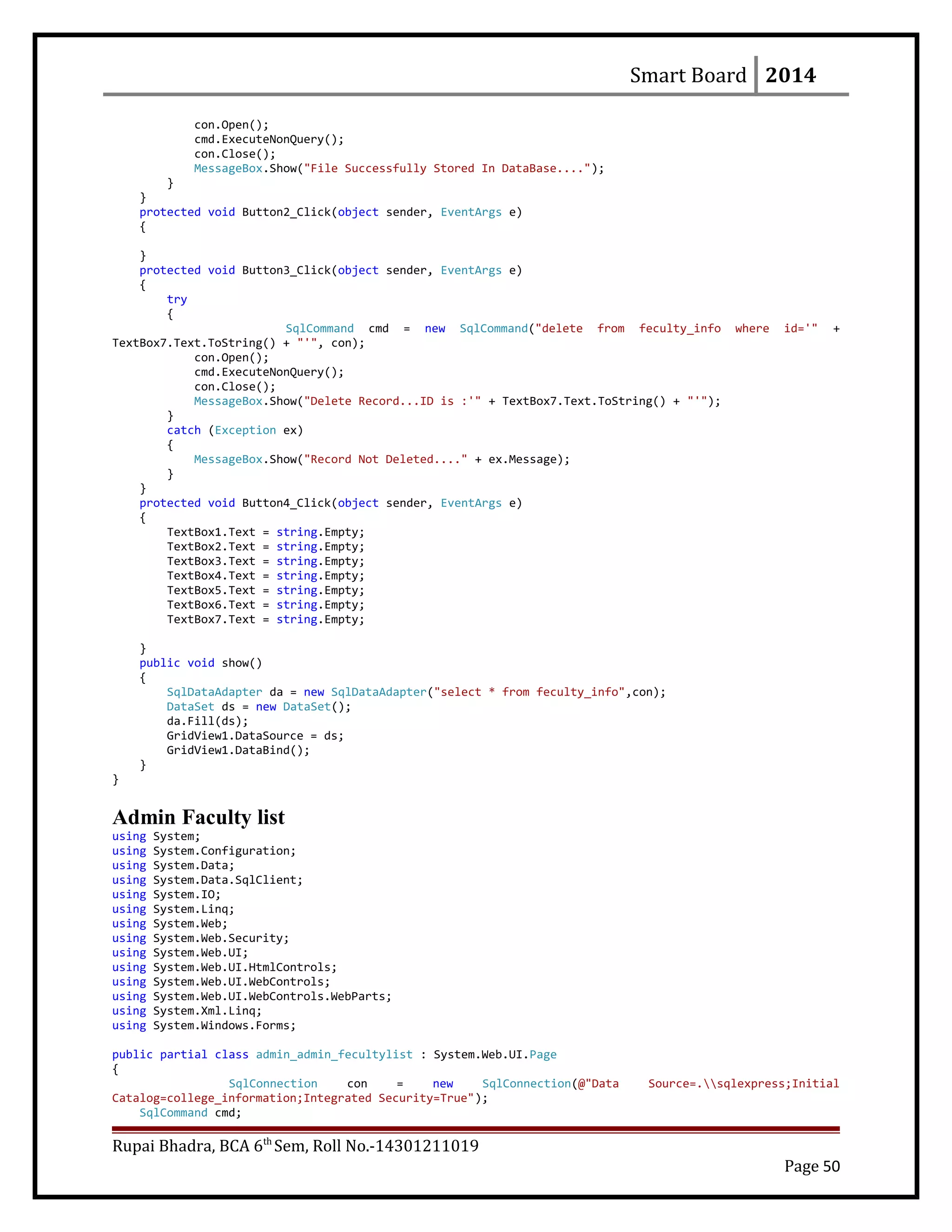 Smart Board 2014
con.Open();
cmd.ExecuteNonQuery();
con.Close();
MessageBox.Show("File Successfully Stored In DataBase....");
}
}
protected void Button2_Click(object sender, EventArgs e)
{
}
protected void Button3_Click(object sender, EventArgs e)
{
try
{
SqlCommand cmd = new SqlCommand("delete from feculty_info where id='" +
TextBox7.Text.ToString() + "'", con);
con.Open();
cmd.ExecuteNonQuery();
con.Close();
MessageBox.Show("Delete Record...ID is :'" + TextBox7.Text.ToString() + "'");
}
catch (Exception ex)
{
MessageBox.Show("Record Not Deleted...." + ex.Message);
}
}
protected void Button4_Click(object sender, EventArgs e)
{
TextBox1.Text = string.Empty;
TextBox2.Text = string.Empty;
TextBox3.Text = string.Empty;
TextBox4.Text = string.Empty;
TextBox5.Text = string.Empty;
TextBox6.Text = string.Empty;
TextBox7.Text = string.Empty;
}
public void show()
{
SqlDataAdapter da = new SqlDataAdapter("select * from feculty_info",con);
DataSet ds = new DataSet();
da.Fill(ds);
GridView1.DataSource = ds;
GridView1.DataBind();
}
}
Admin Faculty list
using System;
using System.Configuration;
using System.Data;
using System.Data.SqlClient;
using System.IO;
using System.Linq;
using System.Web;
using System.Web.Security;
using System.Web.UI;
using System.Web.UI.HtmlControls;
using System.Web.UI.WebControls;
using System.Web.UI.WebControls.WebParts;
using System.Xml.Linq;
using System.Windows.Forms;
public partial class admin_admin_fecultylist : System.Web.UI.Page
{
SqlConnection con = new SqlConnection(@"Data Source=.sqlexpress;Initial
Catalog=college_information;Integrated Security=True");
SqlCommand cmd;
Rupai Bhadra, BCA 6th
Sem, Roll No.-14301211019
Page 50
 
