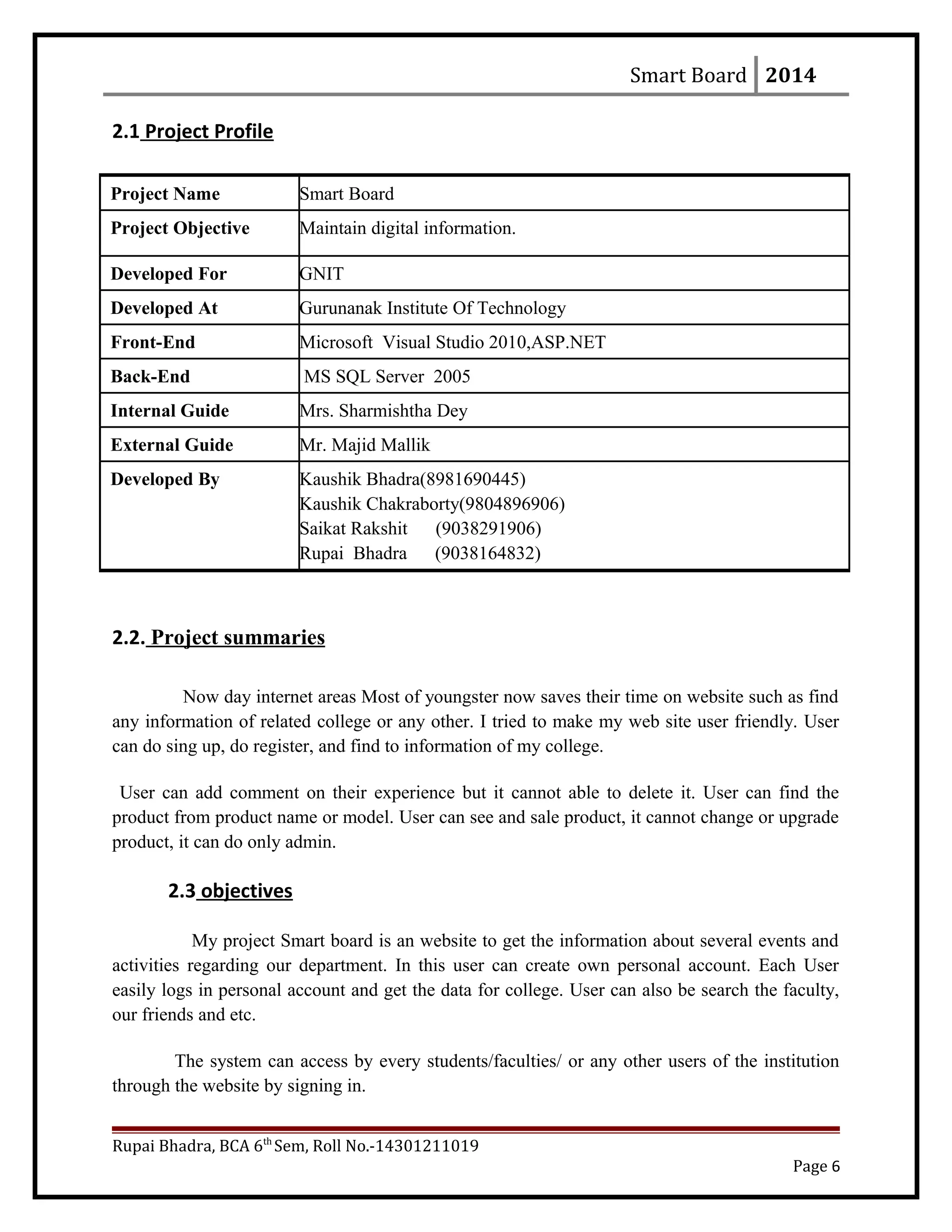 Smart Board 2014
2.1 Project Profile
2.2. Project summaries
Now day internet areas Most of youngster now saves their time on website such as find
any information of related college or any other. I tried to make my web site user friendly. User
can do sing up, do register, and find to information of my college.
User can add comment on their experience but it cannot able to delete it. User can find the
product from product name or model. User can see and sale product, it cannot change or upgrade
product, it can do only admin.
2.3 objectives
My project Smart board is an website to get the information about several events and
activities regarding our department. In this user can create own personal account. Each User
easily logs in personal account and get the data for college. User can also be search the faculty,
our friends and etc.
The system can access by every students/faculties/ or any other users of the institution
through the website by signing in.
Rupai Bhadra, BCA 6th
Sem, Roll No.-14301211019
Page 6
Project Name Smart Board
Project Objective Maintain digital information.
Developed For GNIT
Developed At Gurunanak Institute Of Technology
Front-End Microsoft Visual Studio 2010,ASP.NET
Back-End MS SQL Server 2005
Internal Guide Mrs. Sharmishtha Dey
External Guide Mr. Majid Mallik
Developed By Kaushik Bhadra(8981690445)
Kaushik Chakraborty(9804896906)
Saikat Rakshit (9038291906)
Rupai Bhadra (9038164832)
 