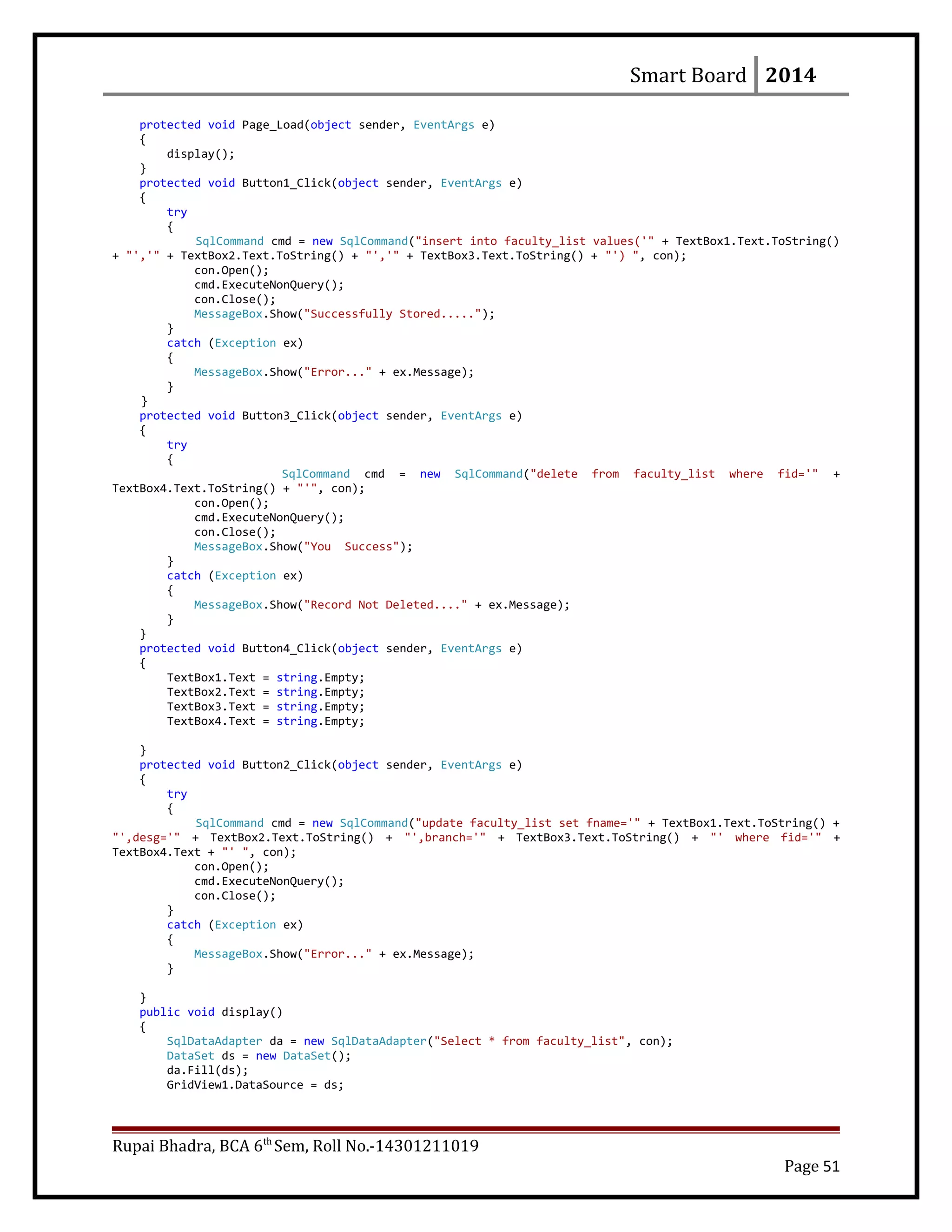 Smart Board 2014
protected void Page_Load(object sender, EventArgs e)
{
display();
}
protected void Button1_Click(object sender, EventArgs e)
{
try
{
SqlCommand cmd = new SqlCommand("insert into faculty_list values('" + TextBox1.Text.ToString()
+ "','" + TextBox2.Text.ToString() + "','" + TextBox3.Text.ToString() + "') ", con);
con.Open();
cmd.ExecuteNonQuery();
con.Close();
MessageBox.Show("Successfully Stored.....");
}
catch (Exception ex)
{
MessageBox.Show("Error..." + ex.Message);
}
}
protected void Button3_Click(object sender, EventArgs e)
{
try
{
SqlCommand cmd = new SqlCommand("delete from faculty_list where fid='" +
TextBox4.Text.ToString() + "'", con);
con.Open();
cmd.ExecuteNonQuery();
con.Close();
MessageBox.Show("You Success");
}
catch (Exception ex)
{
MessageBox.Show("Record Not Deleted...." + ex.Message);
}
}
protected void Button4_Click(object sender, EventArgs e)
{
TextBox1.Text = string.Empty;
TextBox2.Text = string.Empty;
TextBox3.Text = string.Empty;
TextBox4.Text = string.Empty;
}
protected void Button2_Click(object sender, EventArgs e)
{
try
{
SqlCommand cmd = new SqlCommand("update faculty_list set fname='" + TextBox1.Text.ToString() +
"',desg='" + TextBox2.Text.ToString() + "',branch='" + TextBox3.Text.ToString() + "' where fid='" +
TextBox4.Text + "' ", con);
con.Open();
cmd.ExecuteNonQuery();
con.Close();
}
catch (Exception ex)
{
MessageBox.Show("Error..." + ex.Message);
}
}
public void display()
{
SqlDataAdapter da = new SqlDataAdapter("Select * from faculty_list", con);
DataSet ds = new DataSet();
da.Fill(ds);
GridView1.DataSource = ds;
Rupai Bhadra, BCA 6th
Sem, Roll No.-14301211019
Page 51
 