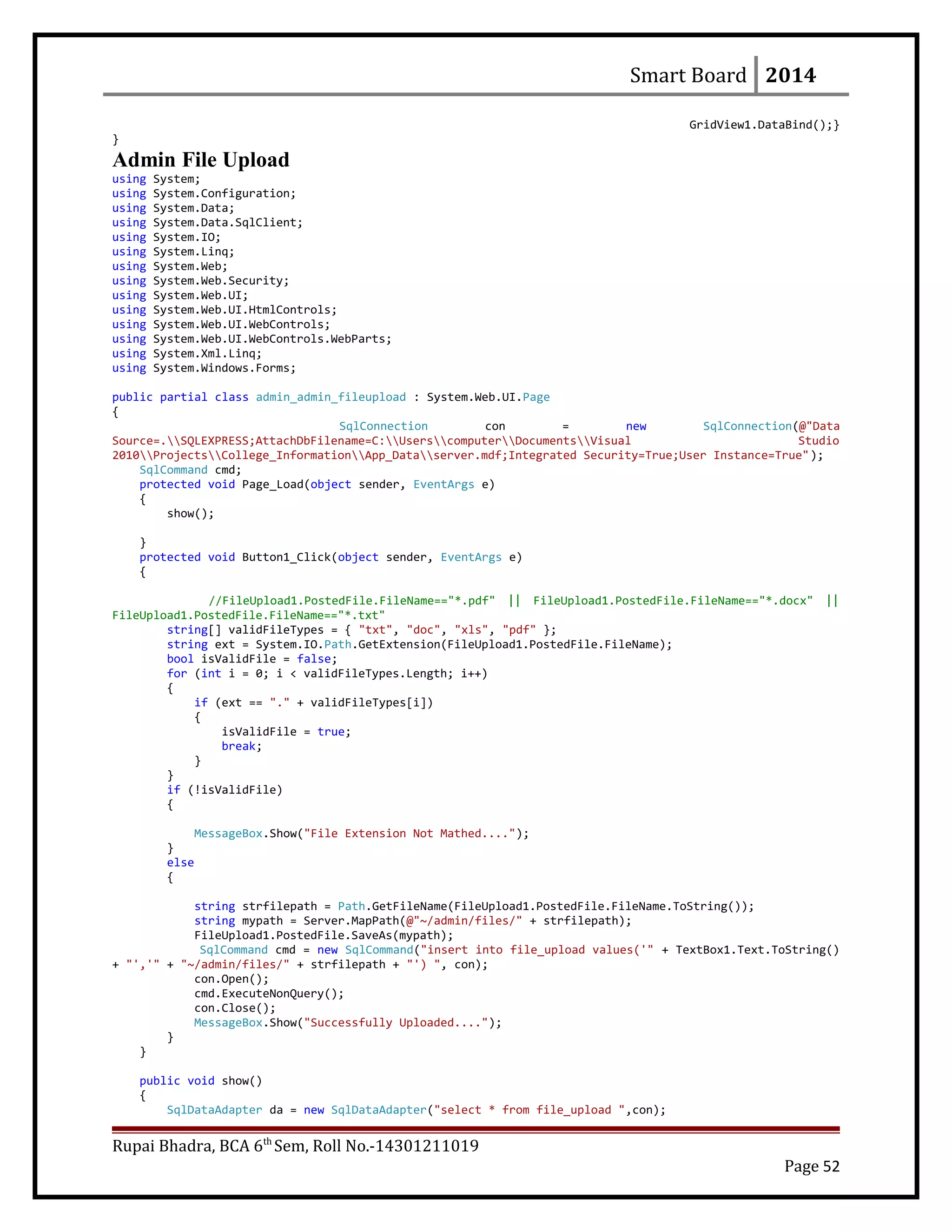 Smart Board 2014
GridView1.DataBind();}
}
Admin File Upload
using System;
using System.Configuration;
using System.Data;
using System.Data.SqlClient;
using System.IO;
using System.Linq;
using System.Web;
using System.Web.Security;
using System.Web.UI;
using System.Web.UI.HtmlControls;
using System.Web.UI.WebControls;
using System.Web.UI.WebControls.WebParts;
using System.Xml.Linq;
using System.Windows.Forms;
public partial class admin_admin_fileupload : System.Web.UI.Page
{
SqlConnection con = new SqlConnection(@"Data
Source=.SQLEXPRESS;AttachDbFilename=C:UserscomputerDocumentsVisual Studio
2010ProjectsCollege_InformationApp_Dataserver.mdf;Integrated Security=True;User Instance=True");
SqlCommand cmd;
protected void Page_Load(object sender, EventArgs e)
{
show();
}
protected void Button1_Click(object sender, EventArgs e)
{
//FileUpload1.PostedFile.FileName=="*.pdf" || FileUpload1.PostedFile.FileName=="*.docx" ||
FileUpload1.PostedFile.FileName=="*.txt"
string[] validFileTypes = { "txt", "doc", "xls", "pdf" };
string ext = System.IO.Path.GetExtension(FileUpload1.PostedFile.FileName);
bool isValidFile = false;
for (int i = 0; i < validFileTypes.Length; i++)
{
if (ext == "." + validFileTypes[i])
{
isValidFile = true;
break;
}
}
if (!isValidFile)
{
MessageBox.Show("File Extension Not Mathed....");
}
else
{
string strfilepath = Path.GetFileName(FileUpload1.PostedFile.FileName.ToString());
string mypath = Server.MapPath(@"~/admin/files/" + strfilepath);
FileUpload1.PostedFile.SaveAs(mypath);
SqlCommand cmd = new SqlCommand("insert into file_upload values('" + TextBox1.Text.ToString()
+ "','" + "~/admin/files/" + strfilepath + "') ", con);
con.Open();
cmd.ExecuteNonQuery();
con.Close();
MessageBox.Show("Successfully Uploaded....");
}
}
public void show()
{
SqlDataAdapter da = new SqlDataAdapter("select * from file_upload ",con);
Rupai Bhadra, BCA 6th
Sem, Roll No.-14301211019
Page 52
 