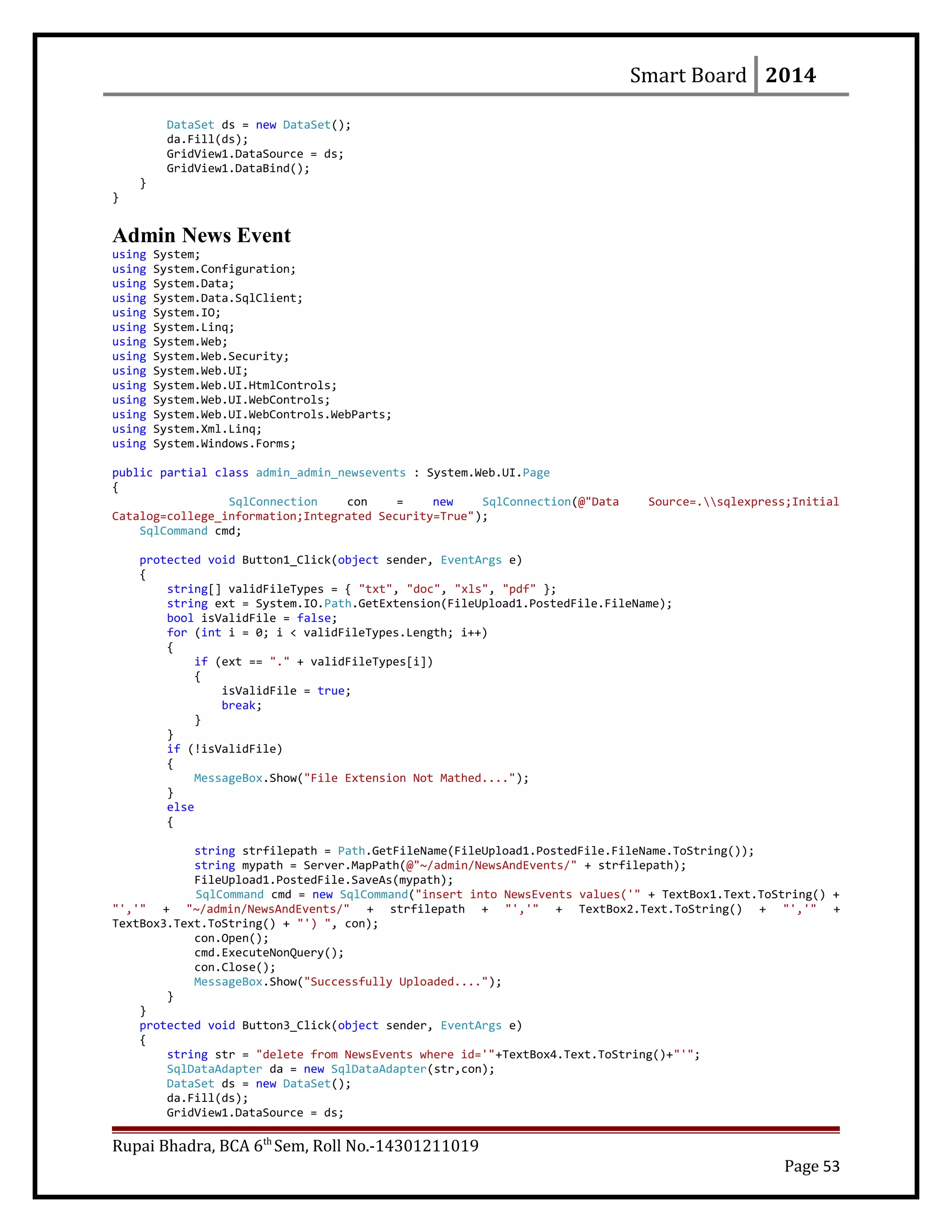 Smart Board 2014
DataSet ds = new DataSet();
da.Fill(ds);
GridView1.DataSource = ds;
GridView1.DataBind();
}
}
Admin News Event
using System;
using System.Configuration;
using System.Data;
using System.Data.SqlClient;
using System.IO;
using System.Linq;
using System.Web;
using System.Web.Security;
using System.Web.UI;
using System.Web.UI.HtmlControls;
using System.Web.UI.WebControls;
using System.Web.UI.WebControls.WebParts;
using System.Xml.Linq;
using System.Windows.Forms;
public partial class admin_admin_newsevents : System.Web.UI.Page
{
SqlConnection con = new SqlConnection(@"Data Source=.sqlexpress;Initial
Catalog=college_information;Integrated Security=True");
SqlCommand cmd;
protected void Button1_Click(object sender, EventArgs e)
{
string[] validFileTypes = { "txt", "doc", "xls", "pdf" };
string ext = System.IO.Path.GetExtension(FileUpload1.PostedFile.FileName);
bool isValidFile = false;
for (int i = 0; i < validFileTypes.Length; i++)
{
if (ext == "." + validFileTypes[i])
{
isValidFile = true;
break;
}
}
if (!isValidFile)
{
MessageBox.Show("File Extension Not Mathed....");
}
else
{
string strfilepath = Path.GetFileName(FileUpload1.PostedFile.FileName.ToString());
string mypath = Server.MapPath(@"~/admin/NewsAndEvents/" + strfilepath);
FileUpload1.PostedFile.SaveAs(mypath);
SqlCommand cmd = new SqlCommand("insert into NewsEvents values('" + TextBox1.Text.ToString() +
"','" + "~/admin/NewsAndEvents/" + strfilepath + "','" + TextBox2.Text.ToString() + "','" +
TextBox3.Text.ToString() + "') ", con);
con.Open();
cmd.ExecuteNonQuery();
con.Close();
MessageBox.Show("Successfully Uploaded....");
}
}
protected void Button3_Click(object sender, EventArgs e)
{
string str = "delete from NewsEvents where id='"+TextBox4.Text.ToString()+"'";
SqlDataAdapter da = new SqlDataAdapter(str,con);
DataSet ds = new DataSet();
da.Fill(ds);
GridView1.DataSource = ds;
Rupai Bhadra, BCA 6th
Sem, Roll No.-14301211019
Page 53
 
