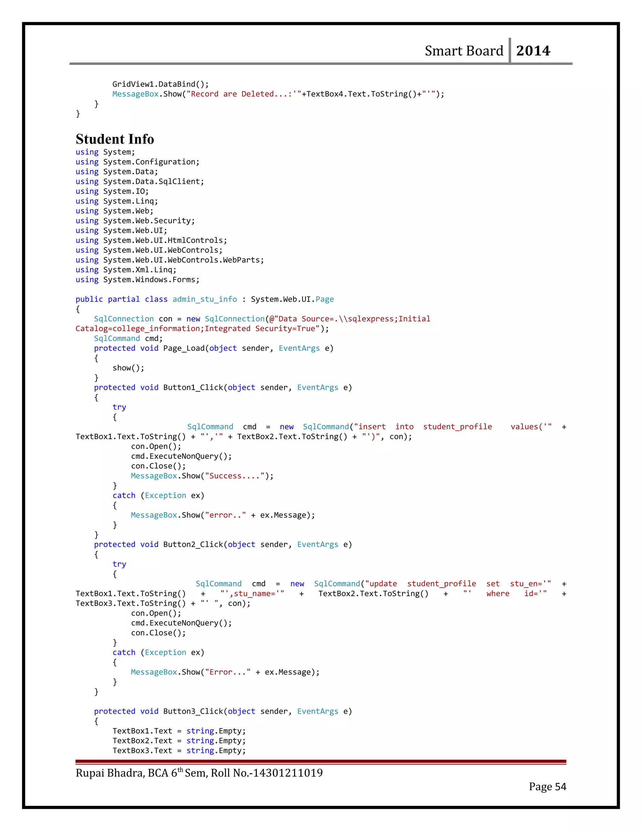 Smart Board 2014
GridView1.DataBind();
MessageBox.Show("Record are Deleted...:'"+TextBox4.Text.ToString()+"'");
}
}
Student Info
using System;
using System.Configuration;
using System.Data;
using System.Data.SqlClient;
using System.IO;
using System.Linq;
using System.Web;
using System.Web.Security;
using System.Web.UI;
using System.Web.UI.HtmlControls;
using System.Web.UI.WebControls;
using System.Web.UI.WebControls.WebParts;
using System.Xml.Linq;
using System.Windows.Forms;
public partial class admin_stu_info : System.Web.UI.Page
{
SqlConnection con = new SqlConnection(@"Data Source=.sqlexpress;Initial
Catalog=college_information;Integrated Security=True");
SqlCommand cmd;
protected void Page_Load(object sender, EventArgs e)
{
show();
}
protected void Button1_Click(object sender, EventArgs e)
{
try
{
SqlCommand cmd = new SqlCommand("insert into student_profile values('" +
TextBox1.Text.ToString() + "','" + TextBox2.Text.ToString() + "')", con);
con.Open();
cmd.ExecuteNonQuery();
con.Close();
MessageBox.Show("Success....");
}
catch (Exception ex)
{
MessageBox.Show("error.." + ex.Message);
}
}
protected void Button2_Click(object sender, EventArgs e)
{
try
{
SqlCommand cmd = new SqlCommand("update student_profile set stu_en='" +
TextBox1.Text.ToString() + "',stu_name='" + TextBox2.Text.ToString() + "' where id='" +
TextBox3.Text.ToString() + "' ", con);
con.Open();
cmd.ExecuteNonQuery();
con.Close();
}
catch (Exception ex)
{
MessageBox.Show("Error..." + ex.Message);
}
}
protected void Button3_Click(object sender, EventArgs e)
{
TextBox1.Text = string.Empty;
TextBox2.Text = string.Empty;
TextBox3.Text = string.Empty;
Rupai Bhadra, BCA 6th
Sem, Roll No.-14301211019
Page 54
 
