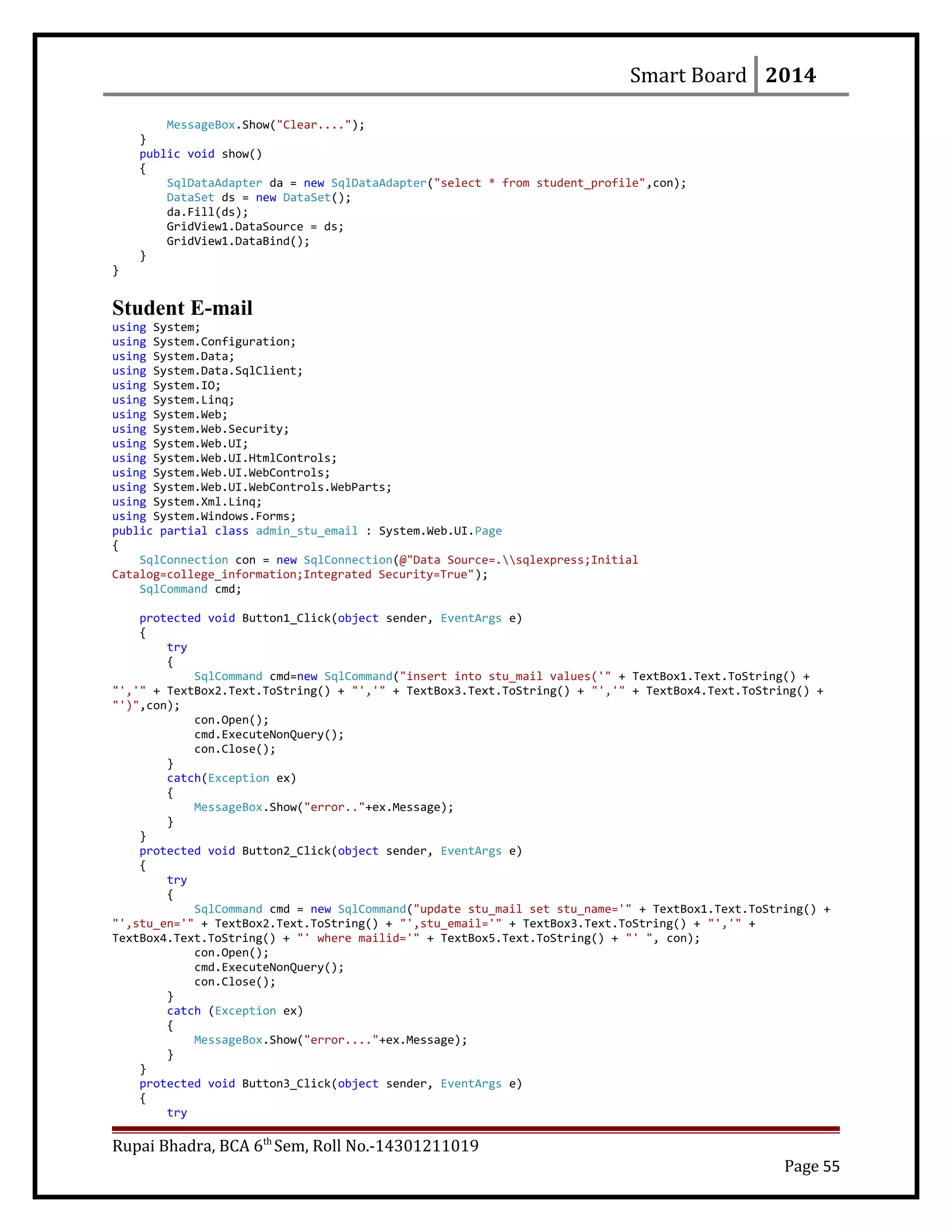 Smart Board 2014
MessageBox.Show("Clear....");
}
public void show()
{
SqlDataAdapter da = new SqlDataAdapter("select * from student_profile",con);
DataSet ds = new DataSet();
da.Fill(ds);
GridView1.DataSource = ds;
GridView1.DataBind();
}
}
Student E-mail
using System;
using System.Configuration;
using System.Data;
using System.Data.SqlClient;
using System.IO;
using System.Linq;
using System.Web;
using System.Web.Security;
using System.Web.UI;
using System.Web.UI.HtmlControls;
using System.Web.UI.WebControls;
using System.Web.UI.WebControls.WebParts;
using System.Xml.Linq;
using System.Windows.Forms;
public partial class admin_stu_email : System.Web.UI.Page
{
SqlConnection con = new SqlConnection(@"Data Source=.sqlexpress;Initial
Catalog=college_information;Integrated Security=True");
SqlCommand cmd;
protected void Button1_Click(object sender, EventArgs e)
{
try
{
SqlCommand cmd=new SqlCommand("insert into stu_mail values('" + TextBox1.Text.ToString() +
"','" + TextBox2.Text.ToString() + "','" + TextBox3.Text.ToString() + "','" + TextBox4.Text.ToString() +
"')",con);
con.Open();
cmd.ExecuteNonQuery();
con.Close();
}
catch(Exception ex)
{
MessageBox.Show("error.."+ex.Message);
}
}
protected void Button2_Click(object sender, EventArgs e)
{
try
{
SqlCommand cmd = new SqlCommand("update stu_mail set stu_name='" + TextBox1.Text.ToString() +
"',stu_en='" + TextBox2.Text.ToString() + "',stu_email='" + TextBox3.Text.ToString() + "','" +
TextBox4.Text.ToString() + "' where mailid='" + TextBox5.Text.ToString() + "' ", con);
con.Open();
cmd.ExecuteNonQuery();
con.Close();
}
catch (Exception ex)
{
MessageBox.Show("error...."+ex.Message);
}
}
protected void Button3_Click(object sender, EventArgs e)
{
try
Rupai Bhadra, BCA 6th
Sem, Roll No.-14301211019
Page 55
 