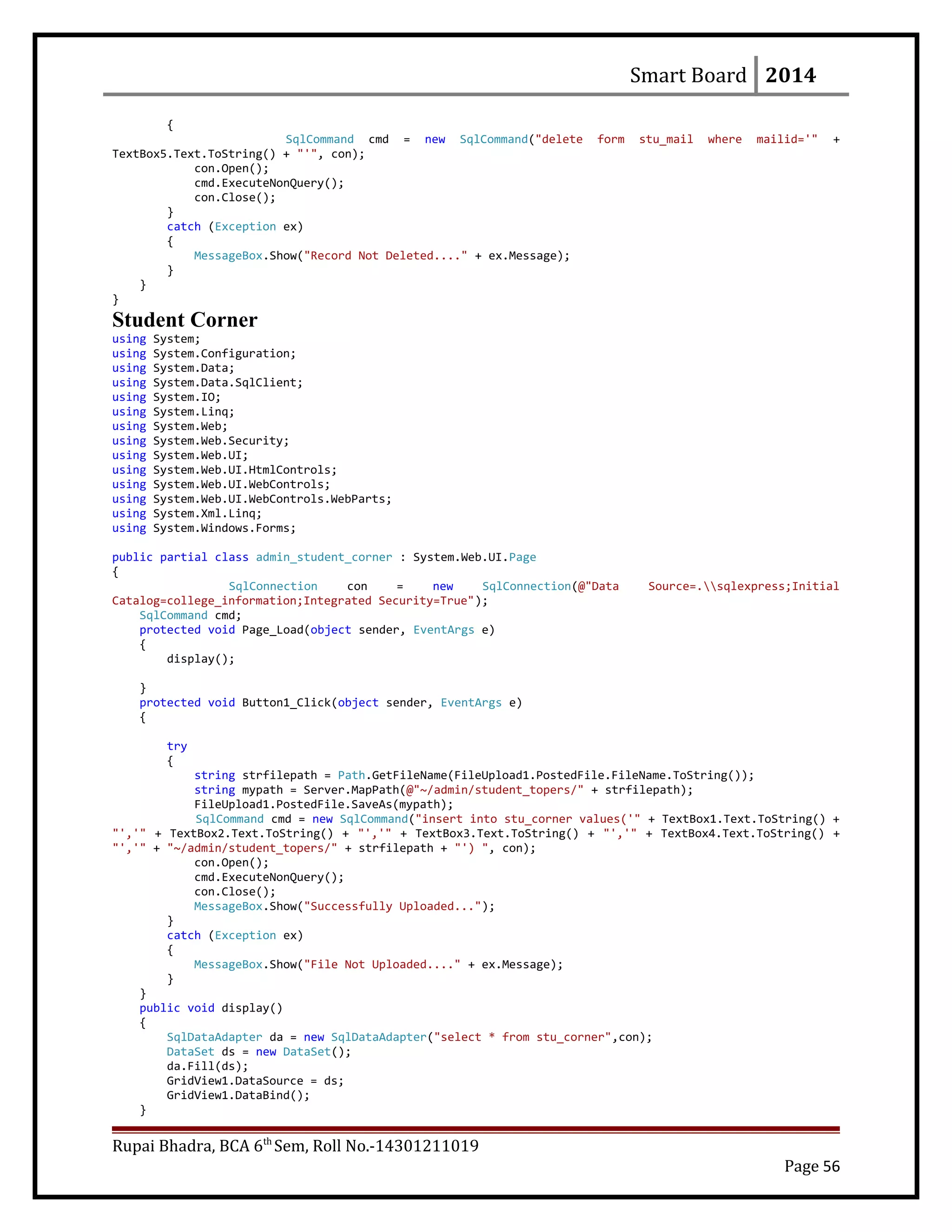 Smart Board 2014
{
SqlCommand cmd = new SqlCommand("delete form stu_mail where mailid='" +
TextBox5.Text.ToString() + "'", con);
con.Open();
cmd.ExecuteNonQuery();
con.Close();
}
catch (Exception ex)
{
MessageBox.Show("Record Not Deleted...." + ex.Message);
}
}
}
Student Corner
using System;
using System.Configuration;
using System.Data;
using System.Data.SqlClient;
using System.IO;
using System.Linq;
using System.Web;
using System.Web.Security;
using System.Web.UI;
using System.Web.UI.HtmlControls;
using System.Web.UI.WebControls;
using System.Web.UI.WebControls.WebParts;
using System.Xml.Linq;
using System.Windows.Forms;
public partial class admin_student_corner : System.Web.UI.Page
{
SqlConnection con = new SqlConnection(@"Data Source=.sqlexpress;Initial
Catalog=college_information;Integrated Security=True");
SqlCommand cmd;
protected void Page_Load(object sender, EventArgs e)
{
display();
}
protected void Button1_Click(object sender, EventArgs e)
{
try
{
string strfilepath = Path.GetFileName(FileUpload1.PostedFile.FileName.ToString());
string mypath = Server.MapPath(@"~/admin/student_topers/" + strfilepath);
FileUpload1.PostedFile.SaveAs(mypath);
SqlCommand cmd = new SqlCommand("insert into stu_corner values('" + TextBox1.Text.ToString() +
"','" + TextBox2.Text.ToString() + "','" + TextBox3.Text.ToString() + "','" + TextBox4.Text.ToString() +
"','" + "~/admin/student_topers/" + strfilepath + "') ", con);
con.Open();
cmd.ExecuteNonQuery();
con.Close();
MessageBox.Show("Successfully Uploaded...");
}
catch (Exception ex)
{
MessageBox.Show("File Not Uploaded...." + ex.Message);
}
}
public void display()
{
SqlDataAdapter da = new SqlDataAdapter("select * from stu_corner",con);
DataSet ds = new DataSet();
da.Fill(ds);
GridView1.DataSource = ds;
GridView1.DataBind();
}
Rupai Bhadra, BCA 6th
Sem, Roll No.-14301211019
Page 56
 