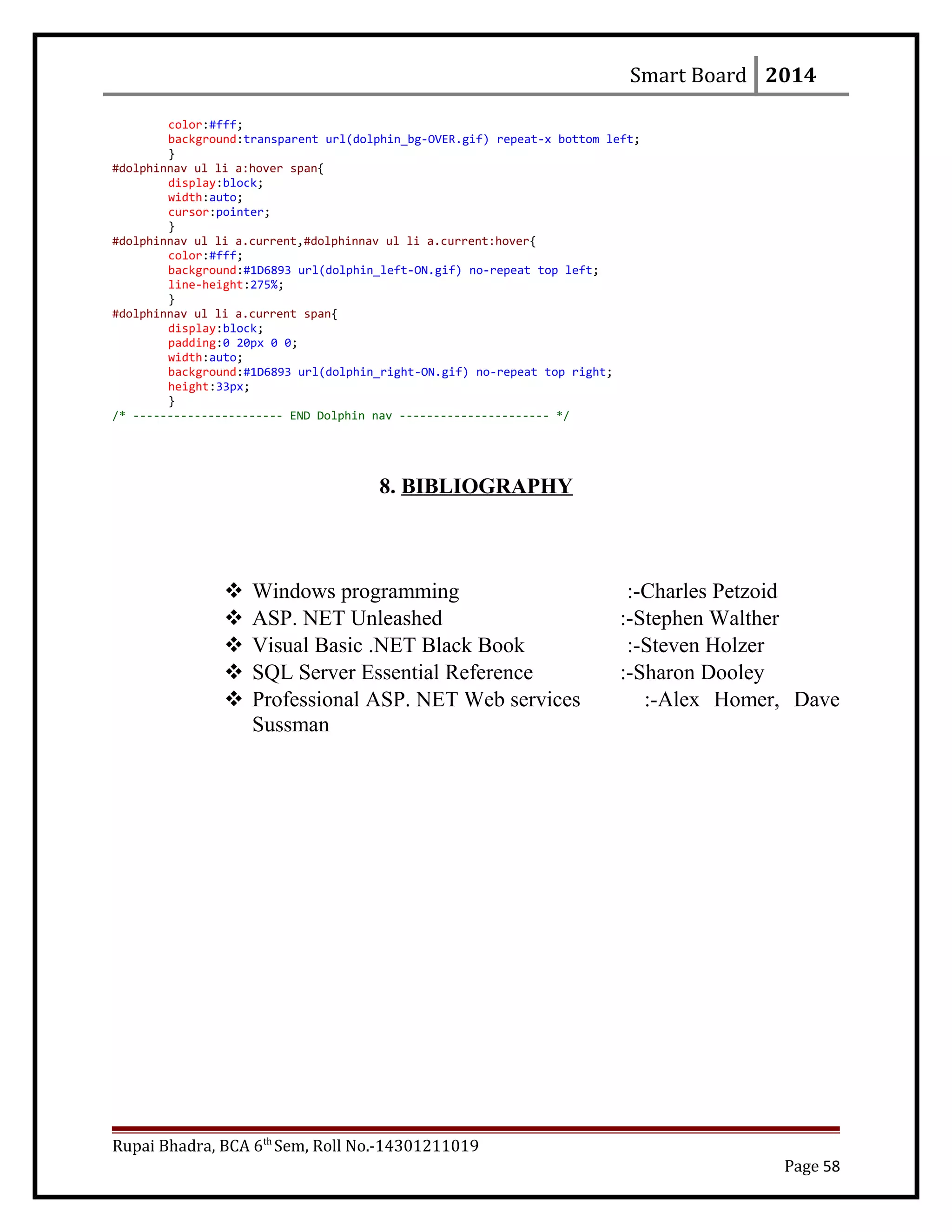 Smart Board 2014
color:#fff;
background:transparent url(dolphin_bg-OVER.gif) repeat-x bottom left;
}
#dolphinnav ul li a:hover span{
display:block;
width:auto;
cursor:pointer;
}
#dolphinnav ul li a.current,#dolphinnav ul li a.current:hover{
color:#fff;
background:#1D6893 url(dolphin_left-ON.gif) no-repeat top left;
line-height:275%;
}
#dolphinnav ul li a.current span{
display:block;
padding:0 20px 0 0;
width:auto;
background:#1D6893 url(dolphin_right-ON.gif) no-repeat top right;
height:33px;
}
/* ---------------------- END Dolphin nav ---------------------- */
8. BIBLIOGRAPHY
 Windows programming :-Charles Petzoid
 ASP. NET Unleashed :-Stephen Walther
 Visual Basic .NET Black Book :-Steven Holzer
 SQL Server Essential Reference :-Sharon Dooley
 Professional ASP. NET Web services :-Alex Homer, Dave
Sussman
Rupai Bhadra, BCA 6th
Sem, Roll No.-14301211019
Page 58
 