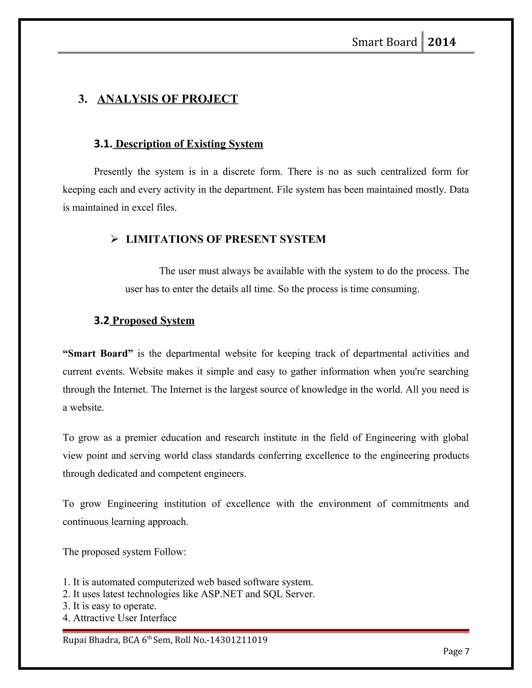 Smart Board 2014
3. ANALYSIS OF PROJECT
3.1. Description of Existing System
Presently the system is in a discrete form. There is no as such centralized form for
keeping each and every activity in the department. File system has been maintained mostly. Data
is maintained in excel files.
 LIMITATIONS OF PRESENT SYSTEM
The user must always be available with the system to do the process. The
user has to enter the details all time. So the process is time consuming.
3.2 Proposed System
“Smart Board” is the departmental website for keeping track of departmental activities and
current events. Website makes it simple and easy to gather information when you're searching
through the Internet. The Internet is the largest source of knowledge in the world. All you need is
a website.
To grow as a premier education and research institute in the field of Engineering with global
view point and serving world class standards conferring excellence to the engineering products
through dedicated and competent engineers.
To grow Engineering institution of excellence with the environment of commitments and
continuous learning approach.
The proposed system Follow:
1. It is automated computerized web based software system.
2. It uses latest technologies like ASP.NET and SQL Server.
3. It is easy to operate.
4. Attractive User Interface
Rupai Bhadra, BCA 6th
Sem, Roll No.-14301211019
Page 7
 