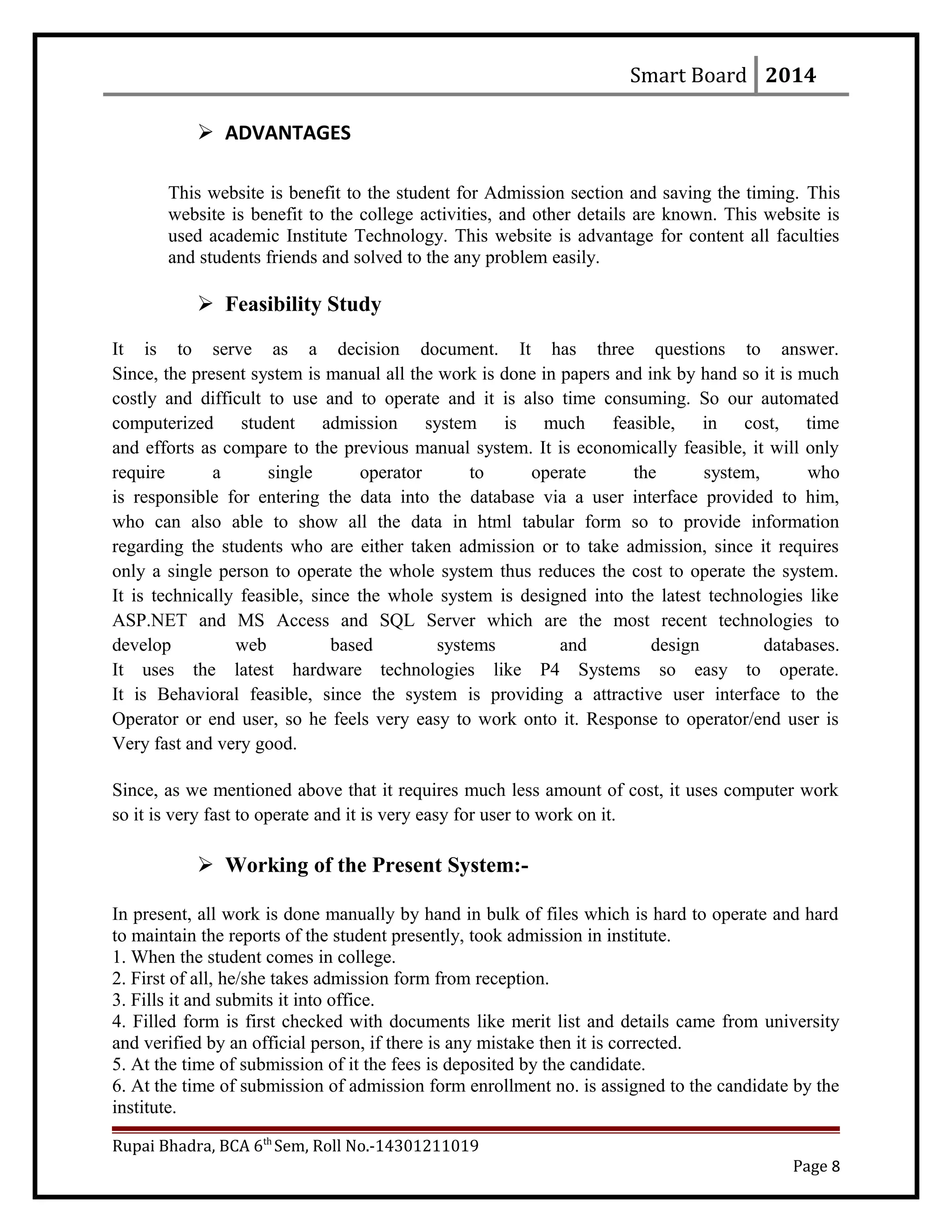 Smart Board 2014
 ADVANTAGES
This website is benefit to the student for Admission section and saving the timing. This
website is benefit to the college activities, and other details are known. This website is
used academic Institute Technology. This website is advantage for content all faculties
and students friends and solved to the any problem easily.
 Feasibility Study
It is to serve as a decision document. It has three questions to answer.
Since, the present system is manual all the work is done in papers and ink by hand so it is much
costly and difficult to use and to operate and it is also time consuming. So our automated
computerized student admission system is much feasible, in cost, time
and efforts as compare to the previous manual system. It is economically feasible, it will only
require a single operator to operate the system, who
is responsible for entering the data into the database via a user interface provided to him,
who can also able to show all the data in html tabular form so to provide information
regarding the students who are either taken admission or to take admission, since it requires
only a single person to operate the whole system thus reduces the cost to operate the system.
It is technically feasible, since the whole system is designed into the latest technologies like
ASP.NET and MS Access and SQL Server which are the most recent technologies to
develop web based systems and design databases.
It uses the latest hardware technologies like P4 Systems so easy to operate.
It is Behavioral feasible, since the system is providing a attractive user interface to the
Operator or end user, so he feels very easy to work onto it. Response to operator/end user is
Very fast and very good.
Since, as we mentioned above that it requires much less amount of cost, it uses computer work
so it is very fast to operate and it is very easy for user to work on it.
 Working of the Present System:-
In present, all work is done manually by hand in bulk of files which is hard to operate and hard
to maintain the reports of the student presently, took admission in institute.
1. When the student comes in college.
2. First of all, he/she takes admission form from reception.
3. Fills it and submits it into office.
4. Filled form is first checked with documents like merit list and details came from university
and verified by an official person, if there is any mistake then it is corrected.
5. At the time of submission of it the fees is deposited by the candidate.
6. At the time of submission of admission form enrollment no. is assigned to the candidate by the
institute.
Rupai Bhadra, BCA 6th
Sem, Roll No.-14301211019
Page 8
 