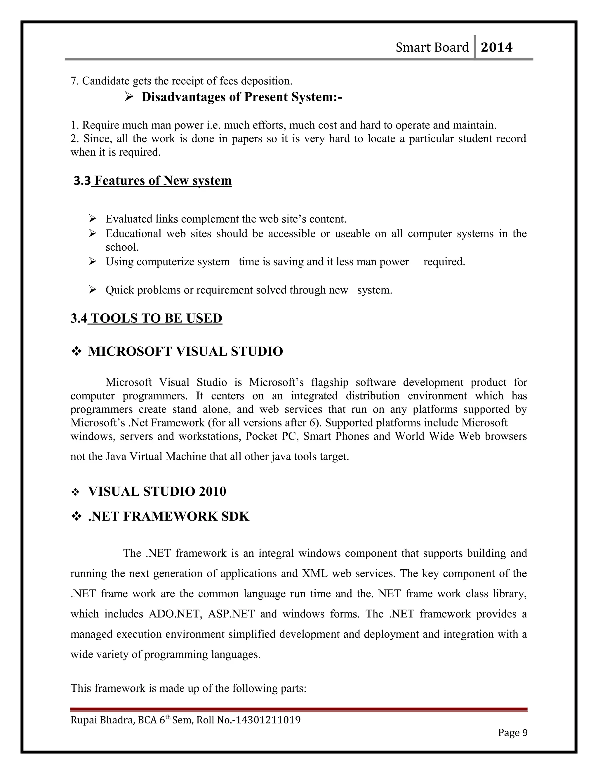 Smart Board 2014
7. Candidate gets the receipt of fees deposition.
 Disadvantages of Present System:-
1. Require much man power i.e. much efforts, much cost and hard to operate and maintain.
2. Since, all the work is done in papers so it is very hard to locate a particular student record
when it is required.
3.3 Features of New system
 Evaluated links complement the web site’s content.
 Educational web sites should be accessible or useable on all computer systems in the
school.
 Using computerize system time is saving and it less man power required.
 Quick problems or requirement solved through new system.
3.4 TOOLS TO BE USED
 MICROSOFT VISUAL STUDIO
Microsoft Visual Studio is Microsoft’s flagship software development product for
computer programmers. It centers on an integrated distribution environment which has
programmers create stand alone, and web services that run on any platforms supported by
Microsoft’s .Net Framework (for all versions after 6). Supported platforms include Microsoft
windows, servers and workstations, Pocket PC, Smart Phones and World Wide Web browsers
not the Java Virtual Machine that all other java tools target.
 VISUAL STUDIO 2010
 .NET FRAMEWORK SDK
The .NET framework is an integral windows component that supports building and
running the next generation of applications and XML web services. The key component of the
.NET frame work are the common language run time and the. NET frame work class library,
which includes ADO.NET, ASP.NET and windows forms. The .NET framework provides a
managed execution environment simplified development and deployment and integration with a
wide variety of programming languages.
This framework is made up of the following parts:
Rupai Bhadra, BCA 6th
Sem, Roll No.-14301211019
Page 9
 