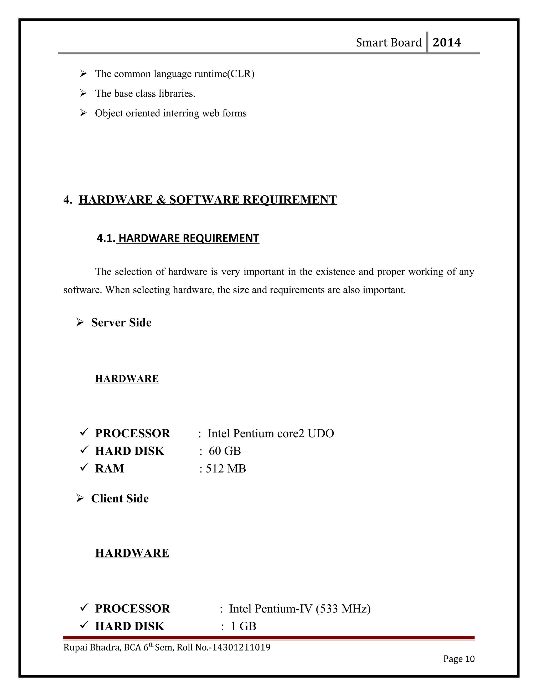 Smart Board 2014
 The common language runtime(CLR)
 The base class libraries.
 Object oriented interring web forms
4. HARDWARE & SOFTWARE REQUIREMENT
4.1. HARDWARE REQUIREMENT
The selection of hardware is very important in the existence and proper working of any
software. When selecting hardware, the size and requirements are also important.
 Server Side
HARDWARE
 PROCESSOR : Intel Pentium core2 UDO
 HARD DISK : 60 GB
 RAM : 512 MB
 Client Side
HARDWARE
 PROCESSOR : Intel Pentium-IV (533 MHz)
 HARD DISK : 1 GB
Rupai Bhadra, BCA 6th
Sem, Roll No.-14301211019
Page 10
 