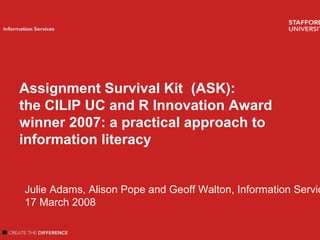 Welcome
Introduction
Author name
Information Services
Assignment Survival Kit (ASK):
the CILIP UC and R Innovation Award
winner 2007: a practical approach to
information literacy
Julie Adams, Alison Pope and Geoff Walton, Information Servic
17 March 2008
 