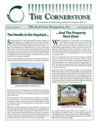 The Cornerstone
“The Newsletter So Good Someone Named A Company After It”
PRG Real Estate Management, Inc. Fourth Quarter 2005Volume 6, Issue IV
W
hile Lakecrest in Greenville is an investment
resulting from many hours of hard work and
many miles traveled, not always do we find
investments in that manner. In fact, sometimes the most
outstanding opportunities are the ones you can see out-
side your own office window! And that is a fairly accu-
rate description of PRG’s acquisition of Lancaster Arms,
a 74-unit community located adjacent to our 352-unit
Lancaster Green.
This is a community that we have driven past countless
times over the past ten years and have always wished
that we owned. Given that it is immediately adjacent to
Lancaster Green, it is a natural fit into our portfolio. It
also represents an acquisition in the Central Pennsylvania
area, a location in which we have been seeking to expand
for quite some time.
Lancaster Arms is affordable housing, one of a kind in
PRG’s exclusively conventional portfolio, and will fall into
the Northern Region under the direction of RVP Melissa
Good. Meschelle Sensenig-Roten, now managing Lancast-
er Green, will be promoted to Sr. Property Manager and
will oversee both assets. Betty Hurdle, long-time manager
of Lancaster Arms, will become a PRG employee, offering
stability and continuity to the transaction.
It is unusual that we have taken over a property in such
fine physical condition, thus no renovation program is
contemplated. So we’re pleased to have added another as-
set to the portfolio and are prepared to knock out another
PRG quality performance! “
S
ometimes the art of acquisitions becomes a matter of
logical deduction. Imagine that you are driving down
the road looking for a property named “Lakecrest.” You
see two sign posts, the sign in between missing. There is a
lake. The community set behind it is on a crest. You are just
off the finest road in Greenville. Your deduction tells you that
this is Lake…crest. To investors focusing on the acquisition of
underperforming real estate, this is a thing of beauty. After
viewing dozens of communities in recent months, you have
trouble not screaming “jackpot!”
That is how we found our latest asset, the Lakecrest Apart-
ments in Greenville, South Carolina, a 224-unit community
built in the early 70’s. Situated in an ideal location, minutes
off the local interstate and close to the area’s best shopping
mall, Lakecrest will increase PRG’s portfolio to 29 assets
and 7,000 units.
We had looked at this community and bid on it in Octo-
ber. At that time, we rated it the best opportunity within
a portfolio. Like so many of our best investments, this was
an acquisition that we initially lost but later had a second
chance to acquire.
PRG plans to substantially renovate Lakecrest. However, we
feel extremely fortunate that the property is in sound physical
condition. We therefore can spend our capital dollars on cos-
metic improvements which enables us to increase occupancy
while we also raise rents. Once physical improvements are
complete and top notch PRG personnel are installed, we are
convinced that this will be a five star investment! “
The Needle in the Haystack...
...And The Property
Next Door
Lakecrest Apartments, Greenville, S.C.
Betty Hurdle at Lancaster Arms
 