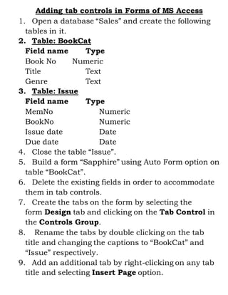 Adding tab controls in Forms of MS Access 
1. Open a database “Sales” and create the following 
tables in it. 
2. Table: BookCat 
Field name Type 
Book No Numeric 
Title Text 
Genre Text 
3. Table: Issue 
Field name Type 
MemNo Numeric 
BookNo Numeric 
Issue date Date 
Due date Date 
4. Close the table “Issue”. 
5. Build a form “Sapphire” using Auto Form option on 
table “BookCat”. 
6. Delete the existing fields in order to accommodate 
them in tab controls. 
7. Create the tabs on the form by selecting the 
form Design tab and clicking on the Tab Control in 
the Controls Group. 
8. Rename the tabs by double clicking on the tab 
title and changing the captions to “BookCat” and 
“Issue” respectively. 
9. Add an additional tab by right-clicking on any tab 
title and selecting Insert Page option. 
 