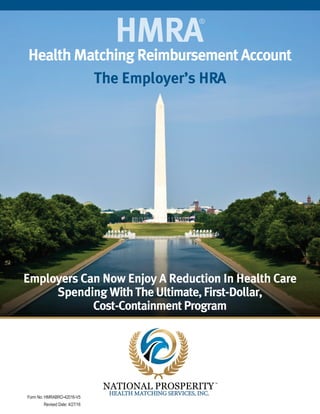 HealthMatchingReimbursementAccount
The Employer’s HRA
Employers Can Now Enjoy A Reduction In Health Care
Spending WithTheUltimate,First-Dollar,
Cost-ContainmentProgram
HMRA
®
Form No: HMRABRO-42016-V5
Revised Date: 4/27/16
 