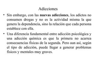 Adicciones
• Sin embargo, con las nuevas adicciones, los adictos no
  consumen drogas y no es la actividad misma la que
  genera la dependencia, sino la relación que cada persona
  establece con ella.
• Una diferencia fundamental entre adicción psicológica y
  una adicción química es que la primera no acarrea
  consecuencias físicas de la segunda. Pero aun así, según
  el tipo de adicción, puede llegar a generar problemas
  físicos y mentales muy graves.
 