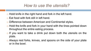 How to use the utensils?
 Hold knife in the right hand and fork in the left hand.
 Eat food with fork still in left hand.
 Difference between American and Continental styles.
 Hold the knife and fork in your hand with the tines pointed down
throughout the entire eating process.
 If you want to take a drink put down both the utensils on the
plate.
 Always rest forks, knives, and spoons on the side of your plate
or in the bowl.
 