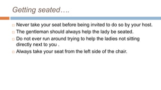 Getting seated….
 Never take your seat before being invited to do so by your host.
 The gentleman should always help the lady be seated.
 Do not ever run around trying to help the ladies not sitting
directly next to you .
 Always take your seat from the left side of the chair.
 