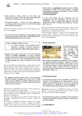 A BÍBLIA – O PLANO DIVINO REVELADO AOS HOMENS Estudo da Palavra, Outubro de 2007, Nº. 12
Quem aceita a Cristo, entra no reino pelo novo
nascimento. Contudo, Deus não está sendo glorificado
na terra como deveria ser e como ainda será.
A Oração Dominical: “... Venha o teu reino. Seja feita a
tua vontade, tanto na terra como no céu” (Mt 6.10) ainda
será cumprida futuramente.
10 Venha o teu Reino. Seja feita a tua vontade, tanto na terra
como no céu. Mt 6.10
O reino de Deus se manifestará de modo glorioso sobre
a face da terra. Este período será a DISPENSAÇÃO DO
GOVERNO DIVINO, dos mil anos de paz.
Quando Cristo voltar a terra (Ap 1.7; Zc 14.4), Ele trará
contigo os santos revestidos de corpos gloriosos,
pessoas essas que morreram em Cristo desde o tempo
de Abel (1 Ts 4.16; Jd 14.15). Esses estarão com Cristo
na Administração dos reinos e governos da terra (Ap
11.15).
14 E destes profetizou também Enoque, o sétimo depois de Adão,
dizendo: Eis que é vindo o Senhor com milhares de seus santos,
15 para fazer juízo contra todos e condenar dentre eles todos os
ímpios, por todas as suas obras de impiedade que impiamente
cometeram e por todas as duras palavras que ímpios pecadores
disseram contra ele. Jd 14,15
Os Judeus perderão grande parte de sua população
durante a Grande Tribulação (Zc 13.8,9; Gn 45). Tendo
Cristo como seu Messias e Cabeça, Israel tornar-se-á a
nação líder do mundo, e não mais “cauda” (Dt 28.13,44;
Is 60.10-15; Zc 8.20-23).
20 Assim diz o SENHOR dos Exércitos: Ainda sucederá que
virão povos e habitantes de muitas cidades;
21 e os habitantes de uma cidade irão à outra, dizendo: Vamos
depressa suplicar o favor do SENHOR e buscar o SENHOR dos
Exércitos; eu também irei.
22 Assim, virão muitos povos e poderosas nações buscar, em
Jerusalém, o SENHOR dos Exércitos e suplicar a bênção do
SENHOR.
23 Assim diz o SENHOR dos Exércitos: Naquele dia, sucederá
que pegarão dez homens, de todas as línguas das nações,
pegarão, sim, na orla da veste de um judeu, dizendo: Iremos
convosco, porque temos ouvido que Deus está convosco. Zc 8.20-23
Assim sendo, os habitantes da terra durante o Milênio
consistirão em Cristo como o Rei supremo, os santos
ressuscitados, os judeus que abraçaram a fé em Jesus e
as nações simpatizantes.
• A forma de governo.
 A terra será regida, não por monarquia, nem por
democracia, nem por autocracia, mas sim por uma
TEOCRACI, isto é, o próprio Deus regerá o mundo na
pessoa do seu Filho, o Senhor Jesus Cristo (Lc 1.32,33;
Dn 7.13,14). (2
)
13 Eu estava olhando nas minhas visões da noite, e eis que vinha
nas nuvens do céu um como o filho do homem; e dirigiu-se ao
ancião de dias, e o fizeram chegar até ele.
14 E foi-lhe dado o domínio, e a honra, e o reino, para que todos
os povos, nações e línguas o servissem; o seu domínio é um
domínio eterno, que não passará, e o seu reino, o único que não
será destruído. Dn 7.13,14
• A sede do governo.
A capital do mundo não
será nem Washington,
nem Londres, nem
Tóquio ou Paris, mas
sim Jerusalém, a
desprezada cidade de
tantas vezes pisada
pelos exércitos
invasores.
Essa cidade será totalmente restaurada, vindo a realizar-
se a visão do salmista que disse: “Grande é o Senhor e
mui digno de louvor na cidade do nosso Deus, no seu
santo monte. Formoso de sítio e alegria de toda a terra é
o monte Sião, sobre os lados do norte, a cidade do
grande Rei. Deus é conhecido nos seus palácios por um
alto refúgio” (Sl 48,1-3).
• O Território de Israel.
A concessão original (A terra prometida a Abraão em
Gênesis 15.18) estende-se do “Rio do Egito”, que na
opinião de certos eruditos seria o Rio Nilo, e de outros,
dum pequeno rio chamado El Arish, procedente da
Península do Sinai, perto do Egito, até o Rio Eufrates.
18 Naquele mesmo dia, fez o SENHOR um concerto com Abrão,
dizendo: À tua semente tenho dado esta terra, desde o rio do
Egito até ao grande rio Eufrates,. Gn 15.18
Se entendemos que toda a extensão do Rio Eufrates é
incluída como fronteira, então a promessa incluiria toda a
península arábica.
• A cidade Milenial.
2
O Plano Divino – N. Lawrence Olson - Ed. CPAD
ADNA – ASSEMBLÉIA DE DEUS NOVA ALIANÇA – Cuiabá-MT - www.adna.com.br – CIEADESPEL - www.cieadespel.com.br – CGADB - www.cgadb.com.br
Pb. Adilson Yule - www.conhecadeus.com.br e-mail: adilson_yule@hotmail.com Fone: (65) 3052-3299 / 9981-5466 Pagina: 2 a 9
O termo “milênio” significa mil anos.
• É o tempo durante o qual Satanás será
amarrado e lançado no abismo enquanto
Cristo reina com poder e glória sobre a terra.
 
