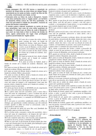 A BÍBLIA – O PLANO DIVINO REVELADO AOS HOMENS Estudo da Palavra, Outubro de 2007, Nº. 12
Nesta passagem (Ez 48.1-35) temos a repartição do
território de Israel entre as doze tribos em largas faixas,
estendendo-se do oeste ao leste, a partir da tribo de Dã,
no norte, e terminando com Gade, no Sul.
Colocada entre as tribos de Judá e Benjamim, haverá
uma área conhecida como a “região santa”, um território
de sessenta milhas (cerca de 100 Km) quadradas, no
meio da qual estará a cidade de Jerusalém, inclusive as
terras dos levitas e sacerdotes.
O templo judaico milenial, localizado no centro da terra
dos sacerdotes, terá mais de uma milha quadrada de
extensão. É notável que as tribos de Judá e Benjamim,
que eram as mais leais a Davi no tempo da divisão do
reino, agora achar-se-ão em lugar mais privilegiado
quanto à proximidade da “região santa”.
1 E estes são os nomes das tribos: desde a
parte extrema do norte, da banda do
caminho de Hetlom, vindo para Hamate,
Hazer-Enom, no termo de Damasco, para
o norte, ao pé de Hamate; e terão a banda
do oriente e do ocidente; Dã, uma porção.
2 E, junto ao termo de Dã, desde a banda
do oriente até à banda do ocidente, Aser,
uma porção.
3 E, junto ao termo de Aser, desde a banda
do oriente até à banda do ocidente,
Naftali, uma porção.
4 E, junto ao termo de Naftali, desde a
banda do oriente até à banda do ocidente, Manassés, uma
porção.
5 E, junto ao termo de Manassés, desde a banda do oriente até à
banda do ocidente, Efraim, uma porção.
6 E, junto ao termo de Efraim, desde a banda do oriente até à
banda do ocidente, Rúben, uma porção.
7 E, junto ao termo de Rúben, desde a banda do oriente até à
banda do ocidente, Judá, uma porção.
8 E, junto ao termo de Judá, desde a banda do oriente até à
banda do ocidente, será a oferta que haveis de fazer, de vinte e
cinco mil canas de largura e do comprimento como uma das
porções desde a banda do oriente até à banda do ocidente; e o
santuário estará no meio dela.
9 A oferta que haveis de fazer ao SENHOR será do comprimento
de vinte e cinco mil canas e da largura de dez mil.
10 E a oferta santa será dos sacerdotes; para o norte vinte e
cinco mil canas de comprimento, e para o ocidente dez mil de
largura, e para o oriente dez mil de largura, e para o sul vinte e
cinco mil de comprimento; e o santuário do SENHOR estará no
meio dela.
11 E será para os sacerdotes santificados dentre os filhos de
Zadoque, que guardaram a minha ordenança, que não andaram
errados, quando os filhos de Israel se extraviaram, como se
extraviaram os outros levitas.
12 E o oferecido da oferta da terra lhes será Santidade das
Santidades, junto ao termo dos levitas.
13 E os levitas terão, consoante o termo dos sacerdotes, vinte e
cinco mil canas de comprimento e de largura dez mil; todo o
comprimento será vinte e cinco mil, e a largura, dez mil.
14 E não venderão nada disso, nem trocarão, nem transferirão
as primícias da terra, porque é santidade ao SENHOR.
15 Mas as cinco mil, as que ficaram da largura diante das vinte
e cinco mil, ficarão para o uso da cidade, para habitação e para
arrabaldes; e a cidade estará no meio.
16 E estas serão as suas medidas: a banda do norte, de quatro
mil e quinhentas canas, e a banda do sul, de quatro mil e
quinhentas, e a banda do oriente, de quatro mil e quinhentas, e a
banda do ocidente, de quatro mil e quinhentas.
17 E os arrabaldes da cidade serão, para o norte, de duzentas e
cinqüenta canas, e, para o sul, de duzentas e cinqüenta, e, para o
oriente, de duzentas e cinqüenta, e, para o ocidente, de duzentas
e cinqüenta.
18 E, quanto ao que ficou do resto do comprimento, paralela à
santa oferta, será dez mil para o oriente, e dez mil, para o
ocidente; e corresponderá à santa oferta; e a sua novidade será
para sustento daqueles que servem à cidade.
19 E os que servem à cidade servir-lhe-ão dentre todas as tribos
de Israel.
20 Toda a oferta será de vinte e cinco mil canas com mais vinte e
cinco mil em quadrado; oferecereis a santa oferta, com a
possessão da cidade.
21 E o que restar será para o príncipe; desta e da outra banda
da santa oferta e da possessão da cidade, diante das vinte e cinco
mil canas da oferta, na direção do termo do oriente e do
ocidente, diante das vinte e cinco mil, na direção do termo do
ocidente, correspondente às porções, será a parte do príncipe; e
a oferta santa e o santuário da casa estarão no meio.
22 E, desde a possessão dos levitas e desde a possessão da
cidade, no meio do que pertencer ao príncipe, entre o termo de
Judá e o termo de Benjamim, será isso para o príncipe.
23 E, quanto ao resto das tribos, desde a banda do oriente até à
banda do ocidente, Benjamim, uma porção.
24 E, junto ao termo de Benjamim, desde a banda do oriente até
à banda do ocidente, Simeão, uma porção.
25 E, junto ao termo de Simeão, desde a banda do oriente até à
banda do ocidente, Issacar, uma porção.
26 E, junto ao termo de Issacar, desde a banda do oriente até à
banda do ocidente, Zebulom, uma porção.
27 E, junto ao termo de Zebulom, desde a banda do oriente até à
banda do ocidente, Gade, uma porção.
28 E, junto ao termo de Gade, da banda do sul, o termo será
desde Tamar até às águas da contenda de Cades, para o lado do
ribeiro até ao mar Grande.
29 Esta é a terra que sorteareis em herança às tribos de Israel; e
estas são as suas porções, diz o Senhor JEOVÁ.
30 E estas são as saídas da cidade, desde a banda do norte:
quatro mil e quinhentas medidas.
31 E as portas da cidade serão conforme os nomes das tribos de
Israel: três portas para o norte: a porta de Rúben, uma, a porta
de Judá, outra, a porta de Levi, outra;
32 da banda do oriente, quatro mil e quinhentas medidas e três
portas, a saber: a porta de José, uma, a porta de Benjamim,
outra, a porta de Dã, outra;
33 da banda do sul, quatro mil e quinhentas medidas e três
portas: a porta de Simeão, uma, a porta de Issacar, outra, a
porta de Zebulom, outra;
34 da banda do ocidente, quatro mil e quinhentas medidas e as
suas três portas: a porta de Gade, uma, a porta de Aser, outra, a
porta de Naftali, outra.
35 Dezoito mil medidas em redor; e o nome da cidade desde
aquele dia será: O SENHOR Está Ali. Ez 48.1-35
• O rio milenial.
 Essa passagem de
Ezequiel 47.1-12 costuma ser
interpretada de modo espiritual,
a significar o rio da salvação, as
águas do Espírito Santo, que
começaram a fluir no dia de
Pentecostes, em profundidade
ADNA – ASSEMBLÉIA DE DEUS NOVA ALIANÇA – Cuiabá-MT - www.adna.com.br – CIEADESPEL - www.cieadespel.com.br – CGADB - www.cgadb.com.br
Pb. Adilson Yule - www.conhecadeus.com.br e-mail: adilson_yule@hotmail.com Fone: (65) 3052-3299 / 9981-5466 Pagina: 3 a 9
 
