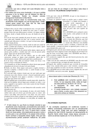 A BÍBLIA – O PLANO DIVINO REVELADO AOS HOMENS Estudo da Palavra, Outubro de 2007, Nº. 12
crescente, que veio a atingir com suas bênçãos toda a
face da terra.(3
)
Por melhor que sirva como ilustração, o rio que o profeta
descreve é um rio literal, que sai debaixo do altar do
tempo restaurado, fluindo na direção oriental,
desaguando finalmente no Mar Morto.
As águas salubres deste rio transformarão esse mar,
atualmente muito salgado, em mar de água doce. Então
haverá peixe nesse mar. Hoje não há. Nas suas
margens haverá terrenos frutíferos.
1 Depois disso, me fez voltar à entrada da casa, e eis que saíam
umas águas de debaixo do umbral da casa, para o oriente;
porque a face da casa olhava para o oriente, e as águas vinham
de baixo, desde a banda direita da casa, da banda do sul do
altar.
2 E ele me tirou pelo caminho da porta do norte e me fez dar
uma volta pelo caminho de fora, até a porta exterior, pelo
caminho que olha para o oriente; e eis que corriam umas águas
desde a banda direita.
3 Saiu aquele homem para o oriente, tendo na mão um cordel de
medir; e mediu mil côvados e me fez passar pelas águas, águas
que me davam pelos tornozelos.
4 E mediu mais mil e me fez passar pelas águas, águas que me
davam pelos joelhos; e mediu mais mil e me fez passar pelas
águas, águas que me davam pelos lombos.
5 E mediu mais mil e era um ribeiro, que eu não podia
atravessar, porque as águas eram profundas, águas que se
deviam passar a nado, ribeiro pelo qual não se podia passar.
6 E me disse: Viste, filho do homem? Então, me levou e me
tornou a trazer à margem do ribeiro.
7 E, tornando eu, eis que à margem do ribeiro havia uma grande
abundância de árvores, de uma e de outra banda.
8 Então, me disse: Estas águas saem para a região oriental, e
descem à campina, e entram no mar; e, sendo levadas ao mar,
sararão as águas.
9 E será que toda criatura vivente que vier por onde quer que
entrarem esses dois ribeiros viverá, e haverá muitíssimo peixe;
porque lá chegarão essas águas e sararão, e viverá tudo por
onde quer que entrar esse ribeiro.
10 Será também que os pescadores estarão junto dele; desde En-
Gedi até En-Eglaim, haverá lugar para estender as redes; o seu
peixe, segundo a sua espécie, será como o peixe do mar Grande,
em multidão excessiva.
11 Mas os seus charcos e os seus lamaceiros não sararão; serão
deixados para sal.
12 E junto do ribeiro, à sua margem, de uma e de outra banda,
subirá toda sorte de árvore que dá fruto para se comer; não
cairá a sua folha, nem perecerá o seu fruto; nos seus meses
produzirá novos frutos, porque as suas águas saem do santuário;
e o seu fruto servirá de alimento, e a sua folha, de remédio. Ez
47.1-12
 O leito desse rio, que fluirá na direção oriental (o que
atualmente seria impossível), provavelmente será aberto
por um terremoto na ocasião em que Jesus descer sobre
o Monte das Oliveiras (Zc 14.4). O sismo fará o monte
dividir em duas partes, uma deslocando-se para o norte e
a outra para o sul, permitindo o rio passar entre ambas.
Quem conhece a topografia dessa região, diria que tais
acontecimentos jamais poderiam realizar-se. Só podia
3
O Plano Divino – N. Lawrence Olson - Ed. CPAD
ser por meio de um milagre e com Deus nada disso é
impossível. As profecias cumprir-se-ão! (4
)
1 Eis que vem o dia do SENHOR, em que os teus despojos se
repartirão no meio de ti.
2 Porque eu ajuntarei todas as nações para a peleja contra
Jerusalém; e a cidade será tomada, e
as casas serão saqueadas, e as
mulheres, forçadas; e metade da
cidade sairá para o cativeiro, mas o
resto do povo não será expulso da
cidade.
3 E o SENHOR sairá e pelejará contra
estas nações, como pelejou no dia da
batalha.
4 E, naquele dia, estarão os seus pés
sobre o monte das Oliveiras, que está
defronte de Jerusalém para o oriente;
e o monte das Oliveiras será fendido
pelo meio, para o oriente e para o ocidente, e haverá um vale
muito grande; e metade do monte se apartará para o norte, e a
outra metade dele, para o sul.
5 E fugireis pelo vale dos meus montes (porque o vale dos montes
chegará até Azel) e fugireis assim como fugistes do terremoto nos
dias de Uzias, rei de Judá; então, virá o SENHOR, meu Deus, e
todos os santos contigo, ó Senhor.
6 E acontecerá, naquele dia, que não haverá preciosa luz, nem
espessa escuridão.
7 Mas será um dia conhecido do SENHOR; nem dia nem noite
será; e acontecerá que, no tempo da tarde, haverá luz.
8 Naquele dia, também acontecerá que correrão de Jerusalém
águas vivas, metade delas para o mar oriental, e metade delas
até ao mar ocidental; no estio e no inverno, sucederá isso.
9 E o SENHOR será rei sobre toda a terra; naquele dia, um será
o SENHOR, e um será o seu nome. Zc 14.1-9
• As condições espirituais.
 As condições espirituais em evidências durante o
Milênio contrastarão fortemente com as prevalecentes
nos dias atuais. Então terá sua plena realização a
profecia de Joel 2.28,29, havendo um derramamento do
Espírito Santo sobre Israel, nessa época renovado, e
sobre as demais nações (Zc 12.10; Ez 36.25-27). (5
)
4
O Plano Divino – N. Lawrence Olson - Ed. CPAD
5
O Plano Divino – N. Lawrence Olson - Ed. CPAD
ADNA – ASSEMBLÉIA DE DEUS NOVA ALIANÇA – Cuiabá-MT - www.adna.com.br – CIEADESPEL - www.cieadespel.com.br – CGADB - www.cgadb.com.br
Pb. Adilson Yule - www.conhecadeus.com.br e-mail: adilson_yule@hotmail.com Fone: (65) 3052-3299 / 9981-5466 Pagina: 4 a 9
Jesus desce sobre o monte das Oliveiras (Zc 14.4)
• Esta profecia será cumprida quando Jesus
Cristo, na sua segunda vinda, voltar ao lugar
de onde partira (Lc 24.50,51; At 1.9-12).
• A topografia da área será mudada
dramaticamente.
• O monte fender-se-á: uma metade avançará
para o Norte, a outra, para o Sul, deixando um
vale entre ambas as metades.
 