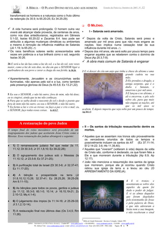 A BÍBLIA – O PLANO DIVINO REVELADO AOS HOMENS Estudo da Palavra, Outubro de 2007, Nº. 12
transformará os homens e a natureza como o fruto último
da redenção (Is 35.9; Is 65.20-25; Ez 34.25-29).
 A vida humana será prolongada. O homem outra vez
viverá até alcançar idade provecta, de centenas de anos,
como nos dias antediluvianos, registrados em Gênesis
5.1-32, Isaías 65.20-22 e Zacarias 8.4. Isso pode ser
atribuído a algumas mudanças climáticas ou ambientais
e mesmo à remoção da influência maléfica de Satanás
(Jó 1.19; Is 65.20). (8
)
Os raios benéficos solares serão acrescentados sete
vezes em potência e a lua brilhará como o sol, segundo
Isaías 30.26.
26 E será a luz da lua como a luz do sol, e a luz do sol, sete vezes
maior, como a luz de sete dias, no dia em que o SENHOR ligar a
quebradura do seu povo e curar a chaga da sua ferida. Is 30.26
Aparentemente, Jerusalém e as circunvizinhas serão
iluminadas, não apenas pelo sol e a lua, como também
pela presença gloriosa de Deus (Is 45.5,6; Ex 13.21,22).
5 Eu sou o SENHOR, e não há outro; fora de mim, não há deus;
eu te cingirei, ainda que tu me não conheças.
6 Para que se saiba desde o nascente do sol e desde o poente que
fora de mim não há outro; eu sou o SENHOR, e não há outro.
7 Eu formo a luz e crio as trevas; eu faço a paz e crio o mal; eu,
o SENHOR, faço todas essas coisas. Is 45.5,7
8
O Plano Divino – N. Lawrence Olson - Ed. CPAD
 O MILÊNIO.
• I – Satanás será amarrado.
 Depois da volta de Cristo, Satanás será preso e
amarrado por mil anos para que não mais engane as
nações. Isso implica numa cessação total da sua
influência durante mil anos. (9
)
Depois dos mil anos, ele será solto por pouco tempo para
enganar aqueles que se rebelarem contra o domínio de
Deus (Ap 20.3,7-9).
 A obra mais comum de Satanás é enganar
1 E vi descer do céu um anjo que tinha a chave do abismo e uma
grande cadeia na sua
mão.
2 Ele prendeu o dragão, a
antiga serpente, que é o
diabo e Satanás, e
amarrou-o por mil anos.
3 E lançou-o no abismo, e
ali o encerrou, e pôs selo
sobre ele, para que mais
não engane as nações, até
que os mil anos se
acabem. E depois importa que seja solto por um pouco de tempo.
Ap 20.1-3
• II – Os santos da tribulação ressuscitarão dentre os
mortos.
Aqueles que se assentam nos tronos são provavelmente
os vencedores oriundos de todos os tempos e
possivelmente incluem os santos do AT (Ez 37.11-14;
Ef 2.14-22; 3.6; Hb 11.39,40).
Aqueles que "viveram" (voltaram à vida) depois da volta
de Cristo são, conforme é declarado, os que foram fiéis a
Ele e que morreram durante a tribulação (Ap 6.9; Ap
12.17).
João não menciona a ressurreição dos santos da igreja
que morreram, porque ela já ocorreu quando Cristo
retirou sua igreja da terra e a levou ao céu (O
ARREBATAMENTO DA IGREJA).
4 E vi tronos; e
assentaram-se sobre eles
aqueles da quem foi
dado o poder de julgar.
E vi as almas daqueles
que foram degolados
pelo testemunho de Jesus
e pela palavra de Deus,
e que não adoraram a
besta nem a sua imagem,
e não receberam o sinal
9
Bíblia de Estudo Pentecostal – Revista e Corrigida, Edição 1995.
ADNA – ASSEMBLÉIA DE DEUS NOVA ALIANÇA – Cuiabá-MT - www.adna.com.br – CIEADESPEL - www.cieadespel.com.br – CGADB - www.cgadb.com.br
Pb. Adilson Yule - www.conhecadeus.com.br e-mail: adilson_yule@hotmail.com Fone: (65) 3052-3299 / 9981-5466 Pagina: 6 a 9
A restauração do povo Judeu
O tempo final do reino messiânico será precedido de um
reagrupamento dos judeus que aceitarem Jesus Cristo como o
Messias. Essa restauração dos judeus abrangerá o seguinte:
• 1) O remanescente judaico fiel que restar (Is 11.
11,12; Dt 30.3-5; Jr 31.1,8,10; Ez 39.22,28);
• 2) O agrupamento dos judeus sob o Messias (Is
11.10,12; Jr 23.5-8; Ez 37.21-25);
• 3) A purificação total de Israel (Dt 30.3-6; Jr 32.37-41;
Ez 11.17-20);
• 4) A bênção e prosperidade na terra (Jr
31.8,10,12,13,28; 32.37-41; Ez 28.25,26; 39.25-29;
Am 9.11-15);
• 5) As bênçãos para todos os povos, gentios e judeus
(Is 11.12; 55.3-5; 60.1-5; 10.14; Jr 16.15,19-21; Zc
2.10-12; Mq 4.1-4);
• 6) O julgamento dos ímpios (Is 11.14-16; Jr 25.29-33;
Jl 3.1,2,12-14);
• 7) A restauração final nos últimos dias (Os 3.4,5; Rm
11.26).
 