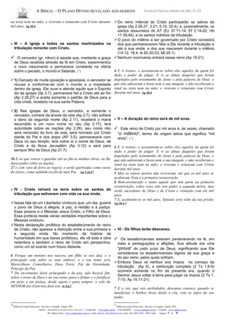 A BÍBLIA – O PLANO DIVINO REVELADO AOS HOMENS Estudo da Palavra, Outubro de 2007, Nº. 12
na testa nem na mão; e viveram e reinaram com Cristo durante
mil anos. Ap 20.4
• III – A igreja e todos os santos martirizados na
tribulação reinarão com Cristo.
 O vencedor (gr. nikon) é aquele que, mediante a graça
de Deus recebida através da fé em Cristo, experimentou
o novo nascimento e permanece constante na vitória
sobre o pecado, o mundo e Satanás. (10
)
1) Cercado de muita oposição e apostasia, o vencedor se
recusa a conformar-se com o mundo e a impiedade
dentro da igreja. Ele ouve e atende aquilo que o Espírito
diz às igrejas (Ap 2.7), permanece fiel a Cristo até ao fim
(Ap 2.26,27) e aceita somente o padrão de Deus para a
vida cristã, revelado na sua santa Palavra.
2) Nas igrejas de Deus, o vencedor, e somente o
vencedor, comerá da árvore da vida (Ap 2.7), não sofrerá
o dano da segunda morte (Ap 2.11), receberá o maná
escondido e um novo nome no céu (Ap 2.17), terá
autoridade sobre as nações (Ap 2.26), seu nome não
será removido do livro da vida, será honrado por Cristo
diante do Pai e dos anjos (AP 3.5), permanecerá com
Deus no seu templo, terá sobre si o nome de Deus, de
Cristo e da Nova Jerusalém (Ap 3.12) e será para
sempre filho de Deus (Ap 21.7).
26 E ao que vencer e guardar até ao fim as minhas obras, eu lhe
darei poder sobre as nações,
27 e com vara de ferro as regerá; e serão quebradas como vasos
de oleiro; como também recebi de meu Pai. Ap 2.26,27
• IV - Cristo reinará na terra sobre os santos da
tribulação que estiverem com vida na sua vinda.
Isaías fala de um Libertador vindouro que, um dia, guiaria
o povo de Deus à alegria, à paz, à retidão e à justiça.
Essa pessoa é o Messias Jesus Cristo, o Filho de Deus.
Essa profecia revela várias verdades importantes sobre o
Messias vindouro.
Nesta declaração profética do estabelecimento do reino
de Cristo, não aparece a distinção entre a sua primeira e
a segunda vinda. No momento da história da
humanidade em que Isaías profetizou, ele vê toda a obra
redentora e também o reino de Cristo em perspectiva,
como um só evento num futuro distante.
6 Porque um menino nos nasceu, um filho se nos deu; e o
principado está sobre os seus ombros; e o seu nome será
Maravilhoso Conselheiro, Deus Forte, Pai da Eternidade,
Príncipe da Paz.
7 Do incremento deste principado e da paz, não haverá fim,
sobre o trono de Davi e no seu reino, para o firmar e o fortificar
em juízo e em justiça, desde agora e para sempre; o zelo do
SENHOR dos Exércitos fará isto. Is 9.6,7
10
Bíblia de Estudo Pentecostal – Revista e Corrigida, Edição 1995.
Do reino milenial de Cristo participarão os salvos da
igreja (Ap 2.26,27; 3.21; 5.10; 20.4), e, possivelmente, os
santos ressurretos do AT (Ez 37.11-14; Ef 2.14-22; Hb
11.39,40), e os santos mártires da tribulação.
O povo do milênio a ser governado por Cristo consistirá
dos que permanecerem fiéis a Ele durante a tribulação e
até à sua vinda; e dos que nascerem durante o milênio
(14.12; 18.4; Is 65.20-23; Mt 25.1).
Nenhum inconverso entrará nesse reino (Ap 19.21).
4 E vi tronos; e assentaram-se sobre eles aqueles da quem foi
dado o poder de julgar. E vi as almas daqueles que foram
degolados pelo testemunho de Jesus e pela palavra de Deus, e
que não adoraram a besta nem a sua imagem, e não receberam o
sinal na testa nem na mão; e viveram e reinaram com Cristo
durante mil anos. Ap 20.4
• V – A duração do reino será de mil anos.
 Este reino de Cristo por mil anos é, às vezes, chamado
"o milênio", termo de origem latina que significa "mil
anos". (11
)
4 E vi tronos; e assentaram-se sobre eles aqueles da quem foi
dado o poder de julgar. E vi as almas daqueles que foram
degolados pelo testemunho de Jesus e pela palavra de Deus, e
que não adoraram a besta nem a sua imagem, e não receberam o
sinal na testa nem na mão; e viveram e reinaram com Cristo
durante mil anos.
5 Mas os outros mortos não reviveram, até que os mil anos se
acabaram. Esta é a primeira ressurreição.
6 Bem-aventurado e santo aquele que tem parte na primeira
ressurreição; sobre estes não tem poder a segunda morte, mas
serão sacerdotes de Deus e de Cristo e reinarão com ele mil
anos.
7 E, acabando-se os mil anos, Satanás será solto da sua prisão.
Ap 20.4-7
• VI - Os filhos terão descanso.
 Os tessalonicenses estavam perseverando na fé, em
meio a perseguições e aflições. Sua atitude era uma
"prova" do justo juízo de Deus, significando que Ele
considerava os tessalonicenses dignos da sua graça e
do seu reino, pelos quais sofriam.
Embora Deus vá retribuir aos ímpios no começo da
tribulação (Ap 6), a retribuição completa (2 Ts 1.6-9)
ocorrerá somente no fim da presente era, quando o
Senhor Jesus voltar à terra para julgar os ímpios (2 Ts 1.
7-10; Ap 19.11-21).
7 E a vós, que sois atribulados, descanso conosco, quando se
manifestar o Senhor Jesus desde o céu, com os anjos do seu
poder,
11
Bíblia de Estudo Pentecostal – Revista e Corrigida, Edição 1995.
ADNA – ASSEMBLÉIA DE DEUS NOVA ALIANÇA – Cuiabá-MT - www.adna.com.br – CIEADESPEL - www.cieadespel.com.br – CGADB - www.cgadb.com.br
Pb. Adilson Yule - www.conhecadeus.com.br e-mail: adilson_yule@hotmail.com Fone: (65) 3052-3299 / 9981-5466 Pagina: 7 a 9
 