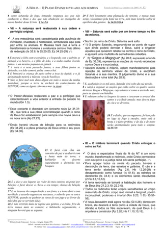 A BÍBLIA – O PLANO DIVINO REVELADO AOS HOMENS Estudo da Palavra, Outubro de 2007, Nº. 12
8 como labareda de fogo, tomando vingança dos que não
conhecem a Deus e dos que não obedecem ao evangelho de
nosso Senhor Jesus Cristo. 2 Ts 1.7,8
• VII – A natureza será restaurada à sua ordem e
perfeição original.
 A era messiânica será caracterizada pela ausência de
inimizade, crueldade e hostilidade, simbolizada aqui pela
paz entre os animais. O Messias trará paz à terra e
transformará os homens e a natureza como o fruto último
da redenção (Is 35.9; Is 65.20-25; Ez 34.25-29). (12
)
6 E morará o lobo com o cordeiro, e o leopardo com o cabrito se
deitará, e o bezerro, e o filho de leão, e a nédia ovelha viverão
juntos, e um menino pequeno os guiará.
7 A vaca e a ursa pastarão juntas, e seus filhos juntos se
deitarão; e o leão comerá palha como o boi.
8 E brincará a criança de peito sobre a toca da áspide, e o já
desmamado meterá a mão na cova do basilisco.
9 Não se fará mal nem dano algum em todo o monte da minha
santidade, porque a terra se encherá do conhecimento do
SENHOR, como as águas cobrem o mar. Is 11.6-9
O Pastor-Messias restaurará a paz e a perfeição que
caracterizavam a vida anterior à entrada do pecado no
mundo (Gn 1.3).
Esse concerto é chamado um concerto novo (Jr 31.31-
34), que terá a sua plena concretização quando o reino
de Deus for estabelecido para sempre nos novos céus e
na nova terra (Ap 21;22).
Então haverá chuvas de bênção para os redimidos
(Ez 34.26) e a plena presença de Deus entre o seu povo
(Ez 34.30).
25 E farei com elas um
concerto de paz e acabarei com
a besta ruim da terra; e
habitarão no deserto
seguramente e dormirão nos
bosques.
26 E a elas e aos lugares ao redor do meu outeiro, eu porei por
bênção; e farei descer a chuva a seu tempo; chuvas de bênção
serão.
27 E as árvores do campo darão o seu fruto, e a terra dará a sua
novidade, e estarão seguras na sua terra; e saberão que eu sou o
SENHOR, quando eu quebrar as varas do seu jugo e as livrar da
mão dos que se serviam delas.
28 E não servirão mais de rapina aos gentios, e a besta- fera da
terra nunca mais as comerá; e habitarão seguramente, e
ninguém haverá que as espante.
12
Bíblia de Estudo Pentecostal – Revista e Corrigida, Edição 1995.
29 E lhes levantarei uma plantação de renome, e nunca mais
serão consumidas pela fome na terra, nem mais levarão sobre si
opróbrio dos gentios. Ez 34.25-29 20.4
• VIII – Satanás será solto por um breve tempo no fim
do milênio.
No fim do reino de Cristo, Satanás será solto.
1) O próprio Satanás, enganando-se ao ponto de supor
que ainda poderá derrotar a Deus, sairá a enganar
aqueles que quiserem rebelar-se contra o reino de Cristo,
e ajuntará uma multidão de semelhantes rebeldes.
 2) "Gogue e Magogue" (Ap 20.8; expressão oriunda
de Ez 38,39), representa as nações do mundo rebeladas
contra Deus e a sua justiça.
nascem durante o milênio, optam manifestamente pela
rejeição do senhorio visível de Cristo, e escolhem
Satanás e a sua mentira. O julgamento divino é a sua
destruição e ruína total (Ap 20.9).
7 E, acabando-se os mil anos, Satanás será solto da sua prisão,
8 e sairá a enganar as nações que estão sobre os quatro cantos
da terra, Gogue e Magogue, cujo número é como a areia do mar,
para as ajuntar em batalha.
9 E subiram sobre ia largura da terra e cercaram o arraial dos
santos e a cidade amada; mas desceu fogo
do céu e os devorou.
10 E o diabo, que os enganava, foi lançado
no lago de fogo e enxofre, onde está a
besta e o falso profeta; e de dia e de noite
serão atormentados para todo o sempre.
Ap 20.7-10
• IX – O milênio terminará quando Cristo entregar o
reino ao Pai.
 O alvo e expectativa finais da fé do NT é um novo
mundo, transformado e redimido, onde Cristo permanece
com seu povo e a justiça reina em santa perfeição. (13
)
Para apagar todos os sinais do pecado, haverá a
destruição da terra, das estrelas e galáxias. O céu e a
terra serão abalados (Ag 2.6; Hb 12.26-28) e
desaparecerão como fumaça (Is 51.6); as estrelas se
derreterão (Is 34.4) e os elementos serão dissolvidos
(2 Pe 3.7,10,12).
A terra renovada se tornará a habitação dos homens e
de Deus (Ap 21.2,3,10; 22.3-5).
Todos os redimidos terão corpos semelhantes ao corpo
ressurreto de Cristo, corpo real, visível e tangível, porém
incorruptível, poderoso e imortal (Rm 8.23; 1 Co 15.51-
56).
A nova Jerusalém está agora no céu (Gl 4.26); dentro em
breve, ela descerá à terra como a cidade de Deus, que
Abraão e todos os fiéis esperavam, da qual Deus é o
arquiteto e construtor (Fp 3.20; Hb 11.10,13,16).
13
Bíblia de Estudo Pentecostal – Revista e Corrigida, Edição 1995.
ADNA – ASSEMBLÉIA DE DEUS NOVA ALIANÇA – Cuiabá-MT - www.adna.com.br – CIEADESPEL - www.cieadespel.com.br – CGADB - www.cgadb.com.br
Pb. Adilson Yule - www.conhecadeus.com.br e-mail: adilson_yule@hotmail.com Fone: (65) 3052-3299 / 9981-5466 Pagina: 8 a 9
 