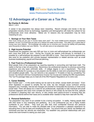 www.TheIncomeTaxSchool.com

12 Advantages of a Career as a Tax Pro
By Charles E. McCabe
March 7, 2012

A career in tax preparation has always been rewarding. Recent changes and trends in the tax
preparation industry driven by technology, legislation and demographics will make the outlook for tax
professionals even more attractive. Below are 12 reasons why tax preparation may be more
rewarding for you.

1. Savings on Your Own Taxes
How much money do you pay in income taxes each year? For most middle-income taxpayers, somewhere
between 1/4 and 1/3 of earnings are paid out in federal and state income taxes. This adds up to a great deal of
money over one’s lifetime. Tax knowledge will enable you to minimize your income tax liability and potentially
save thousands of dollars over your lifetime. You will also save on tax preparation fees!

2. High Income Potential
Experienced tax preparers may earn $25 per hour or more and self-employed tax professionals can
earn more than $100 per hour. During the 3-month tax season (mid-January to mid-April) it is
possible for a self-employed tax preparer to earn $50,000 or more. Year-round income opportunities
also exist for tax preparers who provide taxpayer representation or related services such as small
business bookkeeping, payroll and financial planning.

3. Fast Track to a Professional Career
Most people think of tax preparation as requiring expertise in accounting and high-level math. The
reality is that tax is law not accounting. Becoming a tax professional requires no previous accounting
experience and only basic arithmetic skills. A college degree is not a requirement. The most
important attributes for success as a tax preparer are the ability to read and comprehend the tax laws
and excellent people skills. You can become a tax preparer in 10-weeks or less by completing The
Income Tax School’s 60-hour Comprehensive Income Tax Course and meeting the IRS requirements.
The Tax Pro package helps you to meet all of the IRS Preparer Regulations at no extra cost.

4. Career Stability
Ben Franklin said “… in this world nothing can be said to be certain, except death and taxes.” Even
when legislation is passed to simplify the tax code, tax law changes cause confusion among
taxpayers and, invariably, new tax law changes are enacted to manipulate the economy or meet some
social need. There will always be a need for tax professionals, especially to help individual and small
business taxpayers who have more complex tax returns or who simply do not have the time, aptitude
or interest in preparing their own returns; or who simply want peace-of-mind in knowing their tax
professional stands behind their taxes and is available when needed to help them deal with the IRS.

5. Personal Satisfaction
Tax preparation may seem to an outsider to be a boring occupation. In reality, helping people deal
with their taxes is very rewarding and gratifying. As a tax professional you are a highly trusted
confidante to your clients. They trust you with their most confidential financial and personal
information. You are able to make the dreaded task of tax preparation a pleasant experience by
educating them in the tax laws and simplifying the task. You ensure that your clients’ tax liabilities are
minimized and their tax refunds are maximized. You establish very personal relationships with your
clients who look forward to seeing you each year.
 
