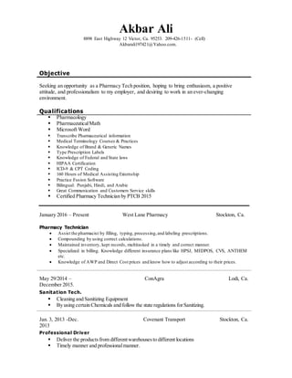 Akbar Ali
8898 East Highway 12 Victor, Ca. 95253. 209-426-1511- (Cell)
Akbarali197421@Yahoo.com.
Objective
Seeking an opportunity as a Pharmacy Tech position, hoping to bring enthusiasm, a positive
attitude, and professionalism to my employer, and desiring to work in an ever-changing
environment.
Qualifications
 Pharmacology
 PharmaceuticalMath
 Microsoft Word
 Transcribe Pharmaceutical information
 Medical Terminology Courses & Practices
 Knowledge of Brand & Generic Names
 Type Prescription Labels
 Knowledge of Federal and State laws
 HIPAA Certification
 ICD-9 & CPT Coding
 160 Hours of Medical Assisting Externship
 Practice Fusion Software
 Bilingual: Punjabi, Hindi, and Arabic
 Great Communication and Customers Service skills
 Certified Pharmacy Technician by PTCB 2015
January 2016 – Present West Lane Pharmacy Stockton, Ca.
Pharmacy Technician
 Assist the pharmacist by filling, typing, processing,and labeling prescriptions.
 Compounding by using correct calculations.
 Maintained inventory, kept records, multitasked in a timely and correct manner.
 Specialized in billing. Knowledge different insurance plans like HPSJ, MEDPOS, CVS, ANTHEM
etc.
 Knowledge of AWP and Direct Cost prices and know how to adjust according to their prices.
May 29/2014 –
December 2015.
ConAgra Lodi, Ca.
Sanitation Tech.
 Cleaning and Sanitizing Equipment
 By using certain Chemicals and follow the state regulations forSanitizing.
Jan. 3, 2013 -Dec.
2013
Covenant Transport Stockton, Ca.
Professional Driver
 Deliver the productsfrom differentwarehousesto different locations
 Timely manner and professionalmanner.
 