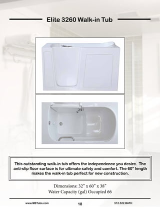 18
Elite 3260 Walk-in Tub
This outstanding walk-in tub offers the independence you desire. The
anti-slip floor surface is for ultimate safety and comfort. The 60” length
makes the walk-in tub perfect for new construction.
Dimensions: 32” x 60” x 38”
Water Capacity (gal) Occupied 66
512.522.BATHwww.MBTubs.com
 