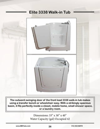 26
Elite 3338 Walk-in Tub
The outward swinging door of the front load 3338 walk-in tub makes
using a transfer bench or wheelchair easy. With a strikingly spacious
basin, it fits perfectly inside a closet, mobile home, small shower space,
or a laundry room.
Dimensions: 33” x 38” x 40”
Water Capacity (gal) Occupied 42
512.522.BATHwww.MBTubs.com
 
