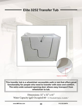 30
Elite 3252 Transfer Tub
This transfer tub is a wheelchair accessible walk in tub that offers great
functionality for people who need to transfer with ease and comfort.
The extra wide outward opening door allows easy transport from
wheelchair to tub.
Dimensions: 32” x 52” x 41”
Water Capacity (gal) Occupied 60 * 3.5 Threshold Option Available *
512.522.BATHwww.MBTubs.com
Option Available *
 