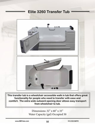 32
Elite 3260 Transfer Tub
Dimensions: 32” x 60” x 33”
Water Capacity (gal) Occupied 50
512.522.BATHwww.MBTubs.com
This transfer tub is a wheelchair accessible walk in tub that offers great
functionality for people who need to transfer with ease and
comfort. The extra wide outward opening door allows easy transport
from wheelchair to tub.
 